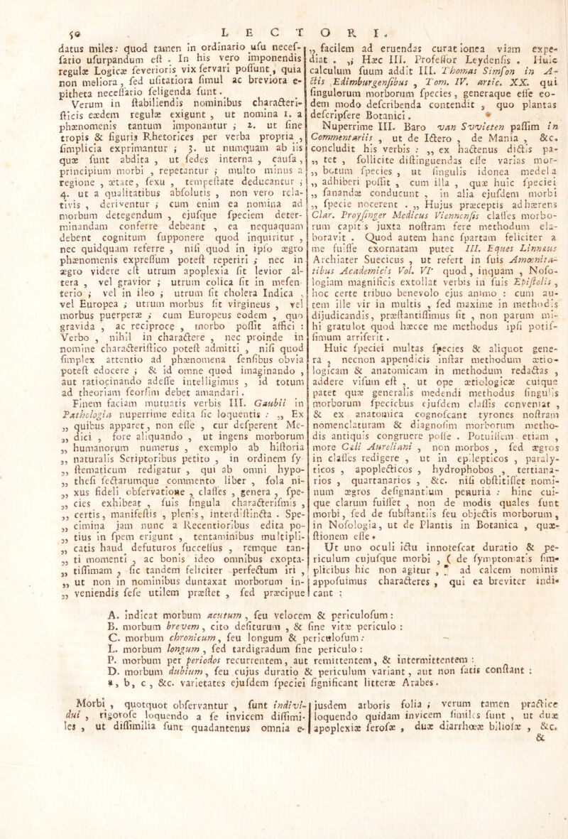 datus miles. c^uod tamen In ordinario ^ufu necef-| fario ufurpandum eft • In his vero Iniponendisl reguloe Logicae feverioris vix fervan poffunt , quia non meliora, fed uhtatlora fimul ac breviora e- pitheta neceflario feligenda hunt.^ Verum in ftabillendis nominibus charaderl» Eleis eaedem regulae exigunt , ut nomina r. a phaenomenis tantum imponantur i 2,. ut fine tropis & figuris B.hetorices per verba propria , fimplicia exprimantur ; 5. ut numquam ab iis quae funt abdita , ut fedes interna , caufa, principium morbi , repetantur ,• multo minus a regione , oetace, fiexu , tempefiate deducantur j 4. ut a qualitatibus abfolutis , non vero rela- tivis , deriventur i cum enim ea nomina ad morbum detegendum , ejufque fpeciem deter- minandam conferre debeant , ea nequaquam debent cognitum fupponere ejuod inquiritur , nec quidquam reterre , nifi quod in ipfo lEgro ph oenomenis expreflum poteft reperiri nec in aegro videre cfi utrum apoplexia fit levior al- tera , vel gravior ,• utrum colica fit in mefen- terio ; vel in ileo i utrum fit cholera Indica , vel Europea ; utrum morbus fit virgineus , vel morbus puerperae ,• cum Europeus eodem , quo gravida , ac reciproce , morbo poifit afEcl ; Verbo , nihil in charadere , nec proinde in nomine charaderiflico poteft admitti , nifi quod fimplex attentio ad phaenomena fenfibus obvia poteft edocere ; &. id omne quod imaginando , aut ratiocinando adefie intelligimus , id totum ad theoriam feorhni debet amandari. Finem faciam mutuatis verbis III. Gaubil In T^thologla nuperrime edita fic loquentis ; ,, Ex 35 quibus apparet, non efle , cur defpcrent Me- 3, dici 5 fore aliquando , ut ingens morborum 3, humanorum numerus , exemplo ab hiftoria 3, naturalis Scriptoribus petito , in ordinem fy 3, ftematicum redigatur , qui ab omni hypo- 3, thefi Tedarumque commento liber , fola ni- 3, xus fideli cbfervatioHe , clafles , genera , fpe- 3, cies exhibeat , fuis fingula charaderifmis , 3, certis, manifeftis , plenis, interdiftinda . Spe- 3, cimina jam nunc a Reccntiorlbus edita po- 3, tius in fipem erigunt , tentaminibus multipli- 3, catis haud defuturos fuccefius , remque tan- 35 ti momenti , ac bonis ideo omnibus exoptva- 3, tiftimam , fic tandem feliciter perfedum iri , 33 ut non in nominibus duntaxat morborum in- 35 veniendis fiefie utilem pra:ftet , fed praecipue Morbi , quotquot obfervantur , funt Indivi- dui 5 rigorofe loquendo a fe invicem difiimi- Ie$ , ut diflimilia funt quadantenus omnia e- „ facilem ad eruendas curae loiiea viam expe** diat e „• Haec HI. Profeflor Leydenfis « Huic calculum fuum addit III. T hornas Simfon In A- clis .Edlmburgenfibus , Tom. IV. artlc. XX. qui fingulorum morborum fpecies, generaque eife eo- dem modo deferibenda contendit 5 quo plantas defcripfere Botanici. Nuperrime III. Baro van Svvleten paffim In Commentariis^ , ut de Idero , de Mania , &c. concludit his verbis : ,, ex hadenus didis pa« „ tet , follicite diftinguendas eile varias mor- I,, botum fpecies , ut fingulis idonea mcdel a L, adhiberi poftit , cum ilia , quae huic fpeciei |„ fanandae conducunt , in alia ejufdem morbi I,, fpecie nocerent . „ Hujus praeceptis adhsrens I Clar. VrojJlnger Medicus Viennenfis clalies morbo- I rum capit s juxta noftram fere methodum ela- boravit . Quod autem hanc fpartam feliciter a me fuifle exornatam putet lll. Eques LinnAus Archiater Suecicus , ut refert in fuis Amoenita- tibus Academicis Vol. VI’ ejuod , inquam , Nofo- logiam magnificis extollat verbis in fuis Epijlolis , hoc certe tribuo benevolo ejus animo : cum au- tem ille vir in multis , fed maxime in methodis dijudicandis, prceftantiftlmus fit , non parum mi- hi gratulot quod hoecce me methodus ipfi poti!» fimum arriferit. Huic fpeciei multas fpecies & aliquot gene- ra , necnon appendicis inftar methodum stio- logicam & anatomicam in methodum redadas , addere vlfuin eft , ut ope oetiologics cuique patet quae generalis medendi methodus fingubs morborum fpeciebus ejurdem claifis conveniar , & ex anatomica cognofeant tyrones noftram nomenclaturam & diagnofim morborum metho- dis antiquis congruere pofte . Potuiiiem etiam , more CaU Aureliani , non morbos , fed aegros in clafles redigere , ut in epilepticos , paraly- ticos 5 apopledicos , hydrophobos , tertiana- rios 3 quartanarios , &c. nih obftitiflet nomi- num aegros defignantium penuria .* hinc cui- que clarum fuiflet , non de modis quales funt morbi, fed de fubftantils feu objedis morborum, in Nofologia, ut de Plantis in Botanica , qux- ftionem efle ♦ Ut uno oculi idu innotefeat duratio & pe- riculum cujufque morbi , ( de fymptomatis fim- plicibus hic non agitur , * ad calcem nominis j appofuimus charaderes , qui ea breviter indi-» !eant ; jusdem arboris folia ,• verum tamen pradice loquendo quidam invicem fimihs funt , ut dux apoplexix ferofoe , dux diarrh«x biliolx , Scc» & A. Indicat morbum acutum , feu velocem & periculofum: B. morbum brevem, cito defiturum , & fine vitx periculo ; C. morbum chronicum^ feu longum & periculofum; - L. morbum longum , fed tardigradum fine periculo ; P. morbum per periodos recurrentem, aut remittentem, & intermittentem D. morbum dubium^ feu cujus duratio & periculum variant, aut non fatis conftant t, b, c, &c. varietates ejufdem fpeciei fignificant litterx Arabes.