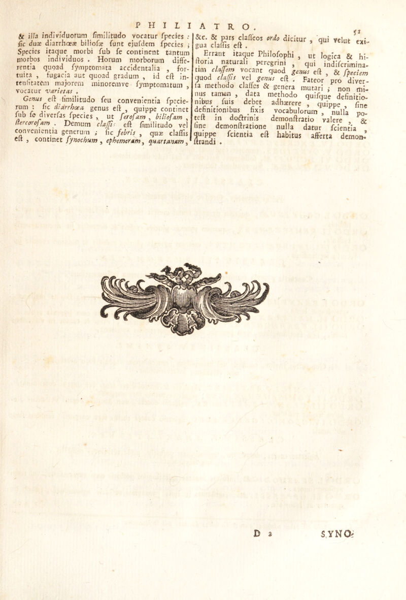 s ti ilh individuorum flmllitudo vocatur fpecies .• /jc dux diarrhoea biliofoe funt ejufdcm fpecies j Species itaque morbi fub fe continent tantum morbos individuos , Horum morborum diffe- rentia quoad_ fymptomata accidentalia , for- tuita , fugacia aut quoad gradum , id eft in- tenftatem majorem minoremve fymptomatum ^ vocatur varietas . Genus c(k fimilitudo feu convenientia fpecie- rum : nc dtarrhoea genus eft , quippe continet fub fe diverfas fpecies , ut ferofam , biliofam , (tercorofam . Demum cla(Ji< eft fimilitudo veli convenientia generum ; fic febris , quae claffis eft 5 continet fynochum ^ ephemerarn^ (luartanam ^ &c. & pars dafleos ordo dicitur ^ 'qui vclut exi- gua claffis eft . . naturali peregrini , qui indifcrimina- tim cUjfem vocant quod ^ems eft , & fp^eien^ quod e/afs ve eft . Fateor pro di ver- fa methodo cJaffes & genera mutari ; non mi- nus tan^n , data methodo quifque definitio- nibus fuis debet adhaerere , quinoe fin^. definitionibus fixis vocabulorum , nulla po- teft in dodrinis demonft ratio valere & fine demonftratione nulla datur fcientia quippe fcientia eft habitus afeta demon- ftrandi . B ^ SYNOi