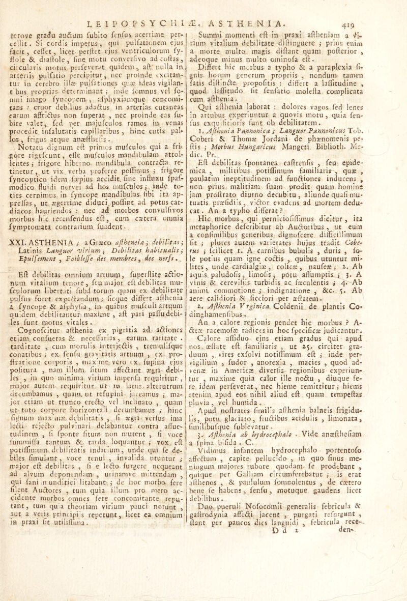 terove gra^u audum fubitQ fenfus acerrime per«. cellit. Si cordis impetus, qui pulfationem ejus, facit 5 ceflet, lice^ perdet ejus ventriculorum fy- dole & diaftole, fine, motu converfivo ad codas, circularis motus perfeverat, quidem,, ad: nulla, in, artenis pulfatio percipitur, nec proinde exedan- tur in cerebro ill;s pujfationes ejua: ideas vigilan- t bus proprias, determinant ; inde fomnus vel fo-. mnl imago fyncopem. , afphyxiamque concomi- tans eruor debilius adadus in arterias cutaneas- earum affridus non fuperat , nec proinde eas fu- bire valet, fed per majufculos ramos, in venas procedit infalutatis capillaribus, hinc cutis pal® lor, frigus atque ancedhefis. Notatu dignum eft primos mufculos qui a fri- .gdre rigefeunt, ede, mufculos mandibulam attol- lentes j frigore, hiberno mandibula ^ contrada re- tinetur, ut vix . verba proferre poflimus j frigore fyncoptico idem faipius accidit, dne influxu fpaf- modico fluidi nervei ad hos mufctilos p, ties cernimus. In fyncope. rnandibulas. fibl ita ap- preffas, ut,, aegerrime diduci, poflint ad potus car- diacos hauriendos : nec ad morbos convulfivos morbus hic recenfendus eft, cum ccetera oiunia fymptomata contrarium fuadent-. XXL ASTHENIA ; aGrieco ^fflheneia-, dehiUtasi Latinis Languor -virium-^ Debilitas habitualis ^ 'Epuifement , Foiblejje des membres ^ dec nerfs Eft debilitas omnium artuum j fuperflite adio? niuii vitalium tenore, fcu major eft debilitas mu- fculorum libertati fubd.torum quam ex debilitate pulfus foret expedandum; fleque differt afthenia a, fyncope & afpliyha ,, in quibus mufculi artqum quidem debilitantur, maxime , aft pari paflu debi- les funt motus vitales c Cognofcjcur, afthenia ex pigritia ad. adiones etiam, confuetas & neceflarias, earum-,, raritate . tarditate , cum morulis interjedis , tremul.ifque conatibus ; ex fenfu gravitatis artuum , ex pro- ftratione corporis , max'me,:vero cx. fupina ejus pofrtura ,. nam illunu fitum aftedant aegri debi- les 5 in quo minima virium impenfa requiritur , major autem?, requiritur ut ■ in latus, alterutrum decumbamus , quam, ut refupini'-- jaceamus s’. ma- jor etiam ut trunco eredq vel inclinato , quam ut'toto corpore horizontali decumbamus ; hinc figlnuin maxdniE, debilltat s , fi aegri, verfus ima leijbi ‘ rejedo pulvinari delabantur contra alTue- tudinem, , fi fponte fitum non mutent , fi voce fummifla tantum &. tarda loquantur ,• vox, eft potiffimuiix debilitatis indicium, unde qui fe de- biles fimulant, voce tenui , invalida utuntur j ! major eft debilitas , li e ledo furgere nequeant ! ad alvum deponendam , urinamve mittendam , qui fani Jir.unditiei litabant-, ,• de hoc morbo fere fi]ent Audores , tum quia illum pro mero ac- cidente morbos omnes fere concpmitan-te repu- tant , tum quia theoriam virium pauci norunt , aut a veris principiis repetunt, licet ea omnium m praxi fit utiliflima» 419 Summi momenti efl in praxi. aftheniam a rium vitalium debilitate diflinguere j prior, enim a morte multo magis diftant quam pofterior , adeoque minus multo oininofa eff» Differt hic morbus a typho & a paraplexia fi- gnis horum generum propriis , nondum tamen fatis diffinde, propofitis : differt a laftitudine , quod laflitudo lit fenfatio moleffa complicata cum afthenia» Qui afthenia laborat s dolores vagos fed lenes in artubus experiuntur a quovis motu, quia fen- fus exquificloris funt ob debilitatem. Io Aflhenia Pannonica ; Languor Pannonicus Tob. Coberi Sc Thomse Jordani de phaenomenis pe- ftis ,• Morbus Hungaricus Mangett Bibliotli. Me- die. Pr., Eft debilitas fpontanea caftrenfis , feuc epide- mica, , militibus potiffimum familiaris^, quae , paulatim ineptitudinem ad fundiones inducens „ non prius malitiam fuani prodit quam homine jam proffratq diurno decubitu , aliunde quafi mu- tuatis, pnefidiis , vidor evadens ad mortem dedu- cat. An a typho differat?: Hic. morbus, qui perniciofiffimus dicitur, ita metaphorice deferibitur ab Audoribus , ut eum a confimilibus generibus dignofeere, difficillimum fit ,• plures autem varietates hujus tradit Cohe- rus i fcilicet i. A carnibus bubulis , duris , fo- le potius quam igne codis quibus utuntur mi- lites, unde cardialgiiE, colica, naufese ,• Ab aquis paludofis, limofis 5 potu aflumptis,„j^ 3. A vinis & cerevifiis turbidis ac, fcsciilentis ,* 4. Ab animi, commotione, i . indignatione , &Co , 5. Ab aere calidiori & fictiori per aaftatein. %. Aflhenia V rglntca,. Coldcml de plantis Co» dinghamenfibus o An a. calore regionis pendet hic morbus ? A- decE racemofiB radices in hoc fpecificae judicantur. Calore affiduo ejns etiam gradus qui - apud nos. oeftate eft familiaris 3, ut 2-5. circiter gra- duum 5. vires exfolvi notiffimum eft , inde per- vigilium , fudor , anorexia , macies , quod ad- venae in Amcricoe. diverfis regionibus experiun- tur , maxime quia calor ille nodu , diuque fe- re idem perfeverat, iiec hieme remittitur i hiems etenim, apud eos.^ nihil aliud eft quam tempeftas pluvia, vel humida . . Apud noftrates firailis aflhenia balneis frigidu- lis, potu, glaciato, frudibus acidulis , limonata, fi m i i i bu fq ue fub i e v a t u r . 3.' Aflhenia ab hydrocefhalo . Vide, anaefthefiam • a fpina bifida . C. , Vidimus infantem hydrocephalo portentofo affedum , capite pellucido , in quo finus me- ningum majores rubore quodam» fe prodebant , quique per Galliam circumferebatur i Is erat afthcnos , & paululum fomnolentus , de cetero bene fe habens, fenfu, motuque gaudetis licet debilibus. , Duo. pueruli Nofocdmii generalis febricula Sc gaffrodynla affedi jacent , purgati refurgant , ftant per paucos dies languidi , febricula rece'=^.. D d 2, den-*.