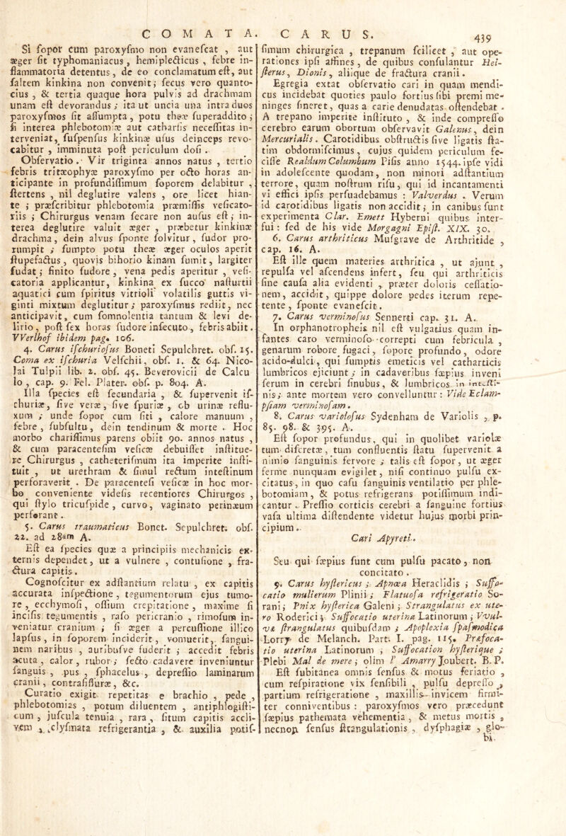 Si fopor cum paroxyfmo non evanefeat , aut seger fit typhomaniacus j hemipledicus , febre in- flammatoria detentus, de eo conclamatum eft, aut faltem kinkina non convenit; fecus vero quanto- cius 3 & tertia quaque hora pulvis ad drachmam unam eft devorandus; ita ut uncia una intra duos paroxyfmos iit aifumpta , potu thece fuperaddito ; fi Interea phlebotomice aut cathariis neceilitas in- terveniat,^ fufpenfus kinkince ufus deinceps revo- cabitur 5 imminuta poft periculum doli. Obfervatio,- Vir triginta annos natus , tertio febris tritceophyce paroxyfmo per oiffo horas an- ticipante in profundiflimum foporem delabitur , flertens , nil deglutire valens , ore licet hian- te ; prceferibitur phlebotomia praemlifis vefleato- rlis ; Chirurgus venam fecare non aufus eft; in- terea deglutire valuit ceger , praebetur kinkinoe drachma, dein alvus fponte f^olvltur, fudor pro- rumpit ; fumpto potu theae atger oculos aperit flupefadus 5 quovjs bihorio kinam fumit, largiter fudat; finito fudore, vena pedis aperitur , vefi- catoria applicantur, kinkina ex fucco nafturtii aquatici cum fpiritus vitrioli volatilis guttis vi- ginti mixtum deglutitur; paroxyfmus rediit, nec anticipavit, cum fomnolentia tantum & levi de- lirio, pofl fex horas fudore infecuto, febris abiit. Werlhof ibidem pag* io6. 4. Carus ifchuriofus BonetI Sepulchret. obf. 15. Coma ex ifchmia Velfchii, obf. i. & 64. Nico- lai Tulpii lib. 2,. obf. 45.. Beverovicii de Calcu lo , cap. 9. Fel. Piater. obfi p. 804, A. Illa fpecies eft fecundaria , &. fupervenit if- rhuri», five vet;^, five fpurice , cb urince reflu- xum ; unde fopor cum fiti , calore manuum , febre, fubfultu, dein tendinum & morte . Hoc morbo chariftimus parens obiit 90. annos natus , &. cum paracentefim veficoe debuiflet inflitue- re^ Chirurgus , catheterifmum ita imperite inftl- tult , ut urethram & fimul redlum inteftlnum perforaverit^. De paracentefi veficoe In hoc mor- bo^ conveniente videfis recentiores Chirurgos , qui ftylo tricufpide , curvo, vaginato perinceum perforant. 5. Carus traumaticus Bonet Sepulchret; obf. zi. ad iSam A-. Eft ea fpecies quae a principiis mechanicis eK- terms dependet, ut a vulnere , contufione , fra- <ftura capitis. Cognofeitur ex adftantium relatu , ex capitis accurata infpedione , tegumentorum ejus tumo- re , ecchymofi, oflium crepitatione 5 maxime fi incifis tegumentis , rafo pericranio , rimofum in- veniatur cranium ; fi ceger a percuflione illico lapfus, in foporem Inciderit, vomuerit,- fangui- nem naribus , auribufve fuderit ; accedit febris acuta, calor, rubor; fedo cadavere inveniuntur fanguis , .pus , fphacelus , depreftio laminarum cranii, contrafiflurce , &c. Curatio exigit- repetitas e brachio , pede , phlebotomias , potum diluentem , antiphlogiftl- cum , jufcula tenuia , rara , fitum capitis accli- veni i ,clyfmata refrigerantia 3 auxilia patif- fimum chirurgica , trepanum fcillcer , aut ope- rationes ipfi affines, de quibus confulantur Hel- fterus ^ Dionis y alilque de fradura cranii. Egregia extat obfervatio cari in quam mendi- cus incidebat quoties paulo fortius fibi premi me- ninges fmeret, quas a carie denudatas oftendebat . A trepano imperite inftituto , & inde compreffo cerebro earum obortum obfervavit Galenus.^ dein . Carotidibus obftrudls five ligatis fta- tim obdormifeimus, cujus quidem periculum fe- cifle R ealdum Columbum Pifis anno 1544. Ipfe vidi in adolefcente quodam, non minori adftantmiii tejrore, quam rroftrum rifu, qui id incantamenti yl effici ipfis perfuadebamus : Valverdus Verum Id carotidibus ligatis non accidit; in canibus funt experimenta Clar, Emett Hyberni quibus inter- fui; fed de his vide Morgagni Eplfl. XIX. 30. 6. Carus arthriticus Mufgrave de Arthritide , cap. 16. A. Eft ille quem materies arthritica , ut aftint , repulfa vel afeendens infert, feu qui arthriticis 'fine caufa alia evidenti preeter doloris ceffatio- •nem, accid^it, quippe dolore pedes iterum repe- tente, fponte evanefeit. 7. Carus 'verminofus Sennerti cap.- 31., A,. In orphanotropheis. nil eft vulgatius quam in- fantes caro verminofo -correpti cum febricula , genarum robore^ fugaci, fopore profundo, odore acido-dulci, qui fiimptis emeticis vel catharticis lumbricos ejiciunt ; In cadaveribus fxpius inveni ferum in cerebri finubus, & lumbricos ’n nis; ante mortem vero convelluntur; VldeEclam- pfiam 'verminof am. 8i Carus- ojariolofus- Sydenhara de Varlolis ,, p. 85. 98. & 39<;. A. Eft fopor profundus, qui in quolibet varlolse tum^ difcretcB, tum confluentis ftatu fupervenit a nimio fanguinis. fervore ; talis eft fopor, ut ceger ferme nunquam evigilet, nifi continuo pulfu ex- citatus, in quo cafu fanguinis ventilatio per phle- botomiam , & potus refrigerans potiffimum indi- cantur.. Preffio corticis cerebri a fangulne fortius vafa ultima dlftendcnte videtur hujus iporbi prin- cipium . Cari Appeti-» Seu qui fepius funt cum pulfu pacato 5 non concitato . 9.- Carus h^flerlcus ;. Apmsa Heraclldis ; Suffa^ catto mulierum Plinii; Flatuofa refrigeratio So- rani; Vnix hyjlerica Galeni; Strangulatus ex ute- ro V<o^tx\c\'r Suffocatio uter i na Luinorum i Vojul- VA flrangulatus quibufdam ; Apoplexia fpafmodica -Lorrji de Melanch. Part; I. pag. 115* Pr&foca- tio uterina Latinorum ; Suffocation hyjlerii^ue ; Plebi Mal de mere \ olim V Amarry ^ouh^xt. B. P. Eft fubitanea omnis fenfus & motus feriatio , cum refpiratione vix fenfibili , pulfu deprefto ^ partium refrigeratione , maxillis-- invicem firmi- ter conniventibus ; paroxyfmos vero prascedunt faeplus pathemata vehementia , & metus mortis ^ necnop. fenfus ftcangulatlonis , dyfphagis , ^lo»