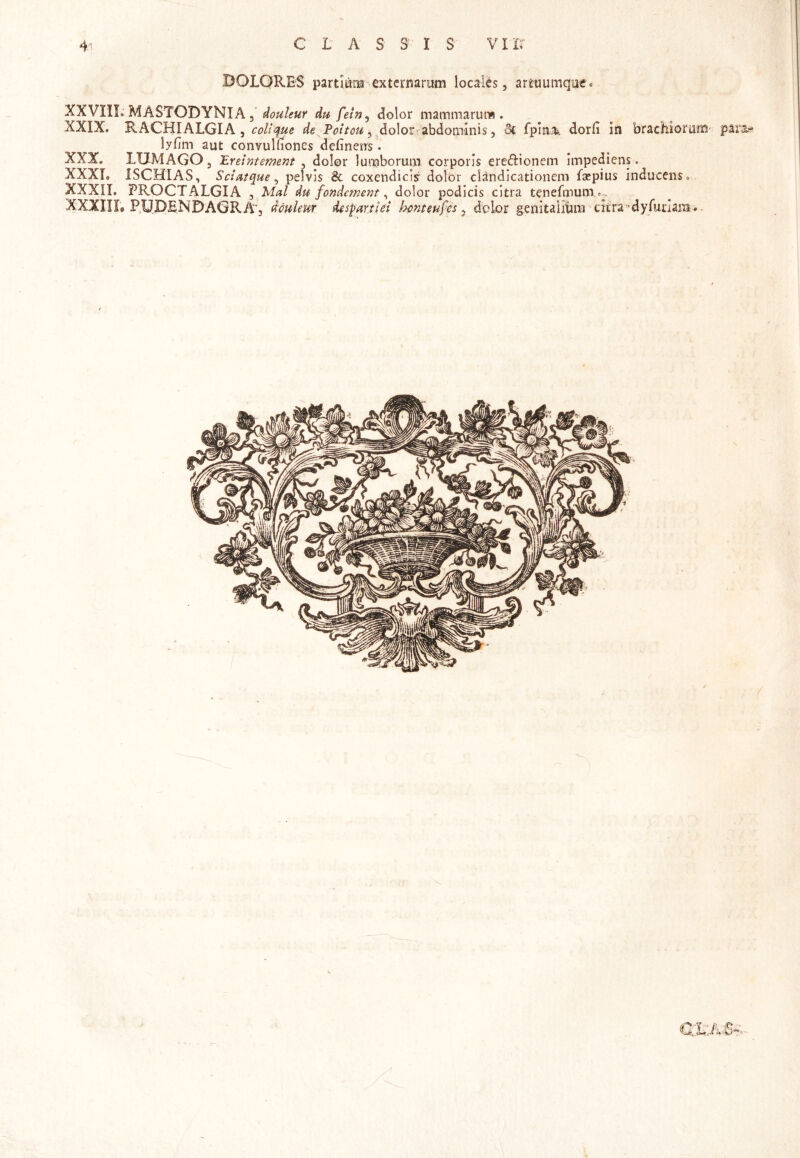 DOLORES partium externarum locales, artuumque. XXVIIL MASTODYNIA, douleur du fein, dolor mammarum. XXIX. RACHIALGIA , coli que de Poltou, dolor abdominis 5 Si fpmJk dorfi in brachiorum para* lyfim aut convulfiones delinens. XXX. LUMAGO, Eretntement , dolor lumborum corporis ere&ionem impediens. XXXI» ISCHIAS, Sciatque, pelvis & coxendicis dolor clandicationem fsepius inducens» XXXII. PROCTALGIA , Mal du fondetnent, dolor podicis citra tenefmum ^ XXXIII, PUDENDAGRA j douleur d&spanld honteufcs 3 dolor genitalium citra 'dyfuriam*