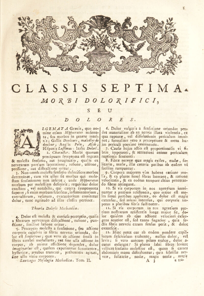 j) CLASSIS SEPTIMA. M Q \ TS I D O L O \ I F I C I y SEU DOLORE S. L GE MATA Graecis 3 quo no* mine etiam Hippocrates nofema- ta , feu morbos in genere intel* xit; Gallis Douleurs , maledies de douleur i Ang’is Pein ^ Afch; Hifpanis Lajlimas: Italis Dolori . i. Character. Morbi quorum praecipuum lymptoma eft ingrata & molefta fenfatio, aut imaginatio, qualis ex siervearum partium laceratione, rofione, uftione, preffione , aut diftradione oritur. 3. Non omnis molefta fenfatio dolorificos morbos determinat, cum vix ullus fit morbus qui mole- fiam fenfationem non inferat ; unde Hippocrates morbum per moleftiam definivit ; requiritur dolor conflans , vel notabilis, qui ccetera fymptomata fuperet ; u enim morbum febrilem, inflammatorium , convulfivum , vefanum , evacuatorium comitetur dolor, tunc aegritudo ad illas clafies pertinet. * Theoria Doloris Mechanica. 4. Dolor eft molefta & confufaperceptio,qualis a fibrarum nervearum diilradione , rofione, pun- ftione, fimilive loefione oritur. <{. Perceptio molefta a fenfatione, feu adione corporis cujufvis in fibras nerveas oriunda, do- lor eft fenfitivus i quae vero ab adione fimili in fibras cerebri medullares, aut fine ulla adione in corpus, ab animae affedione dependet, dolor imaginarius eft , qualem experiuntur fomniantes , hyftericoe, artubus truncati, pathematis agitati, iine ullo vitio corporeo. ■Sauvages Nofologia Methodica. Tom. ID 6. Dolor vulgaris a fenfatione oriundus -pen- det materialiter ab ea nervis illata violentia , ex qua rupturas , vel diflolutionis periculum immi- net i formaliter vero a perceptione & metu hu- jus periculi proxime imminentis. 7. Caufoe hujus adio eft proportionalis vi fi- bras ^ impetenti, & attentioni animae periculum ruptionis fentienti. B. Fibrce nerve» qux magis exiles, nudae, fo- litari», tenf», illae casteris paribus ab eadem v£ facilius rumpuntur. 9. Corpora majorem vim habent ratione mo- lis, & ea plures fimut fibras lacerant , & ratione velocitatis, & ea eodem tempore altius penetran- do fibras attingunt. 10. Si vis corporum in nos agentium immi- nuatur a partium refiftentia, quo major eft mo- les fimul partibus applicata, eo dolor eft magis extenfus, fed minus.intenfus, qui corporis im- petus a pluribus fibris fuftinetur. 11. Si vis corporum in nos agentium par- tium noftrarum refiftentia longe major fit, do* lor quidem ab ejus adione velociori ex Tur- gens acutior eft, fed tanto fugacior , quia fe- dis fibris nerveis earum fenfus perit , & doloc evanefeit. 12,. Hinc patet cur ab eodem pondere capil- lorum fafciculum trahente, nullus dolor, vei levis; fi vero unicum pilum trahas, dolor a- cutus exfurgatf Si pluma labii fibras levitec vellicet lenfatio moleftior eft., quam fi carnes abdominis manu diftrahantur; quia febrili» ner- ve», folitari», nud», magis tenf» , magis A | a tra-