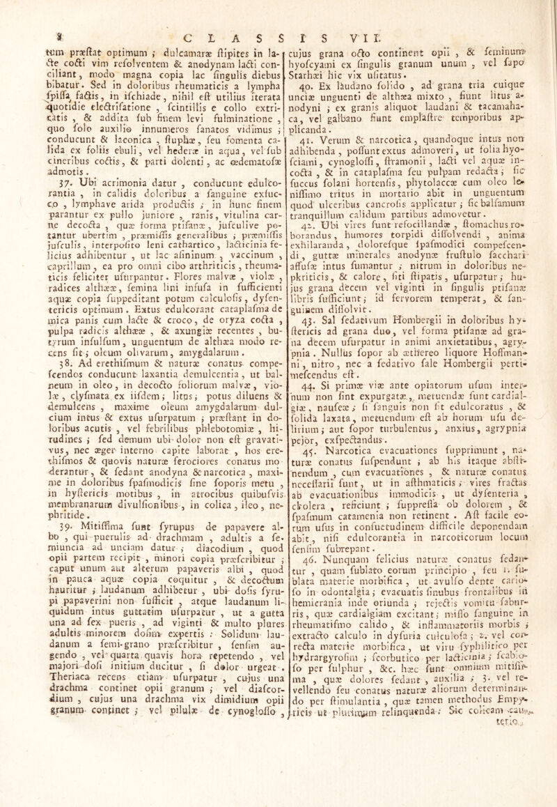 tum prseftat optimum ,* dulcamarat ftipites in la- de codi vim refolventem & anodynam ladi con- ciliant , modo magna copia lac fingulis diebus bibatur. Sed in doloribus rheumaticis a lympha fpifla fadis, in ifchiade, nihil eft utilius iterata quotidie eledrifatione , fcintillis e collo extri- catis , & addita fub finem levi fulminatione , quo folo auxilio innumeros fanatos vidimus ; conducunt & laconica , fiuphae, feu fomenta ca- lida ex foliis ebuli, vel hederae in aqua, velfub cineribus codis, & parti dolenti, ac oedematofae admotis. 37. Ubi acrimonia datur , conducunt edulco- rantia , in calidis doloribus a fanguine exfuc- c,o , lymphave arida produdis ; in hunc finem parantur ex pullo juniore , ranis, vitulina car- ne decoda , qua? forma ptifanoe, jufculive po- tantur ubertim , prsemifiis generalibus ; praemiffis jufculis, interpofito leni cathartico , la£licinia fe- licius adhibentur , ut lac afininum , vaccinum , caprilium , ea pro omni cibo arthriticis , rheuma- ticis feliciter uftirpantur. Flores malvae , violae , radices althaeae, femina lini infufa in fufficienti aquae copia fuppeditant potum calculofis, dyfen- tericis optimum. Extus edulcorant cataplafma de mica panis cum lade & croco, de oryza coda , pulpa radicis althaece , & axungiae recentes , bu- tyrum infulfum, unguentum de althaea modo re- cens fit,* oleum olivarum, amygdalarum. 38. Ad erethifmum & naturae conatus compe- fcendos conducunt laxantia demulcentia , ut bal- neum in oleo, in decodo foliorum malvae, vio- lae, cjyfmata ex iifdem i litos,- potus diluens & demulcens , maxime oleum amygdalarum- dul- cium intus & extus ufurpatum 3 praefrant in do- loribus acutis , vel febrilibus phlebotomiae , hi- rudines i fed demum ubi’dolor non eft gravati- vus, nec aeger interno capite laborat , hos ere- thifmos Sc quovis naturae ferociores conatus mo derantur, & fedant anodyna & narcotica, maxi- me in doloribus fpafmodicis fine foporis metu , in hyfiericis motibus , in atrocibus quibufvis membranarum divulfionibus, in colica, ileo, ne- phritide . 39. Mitiffima^ funt fyrupus de papavere al- bo , qui puerulis ad- drachmam , adultis a fe- miuncia ad unciam datur ,• diacodium , quod opii partem recipit , minori copia praeferibitur ,* caput unum aut alterum papaveris albi , quod in pauca aquae copia coquitur , & decodum hauritur 3 taudanivn adhibetur , ubi- dofis fyru- pi papaverini non fuffieit , atque laudanum li-, quidum intus guttatim ufurpatur , ut a gutta una ad fex pueris , ad viginti & multo plures adultis minorem dofin> expertis Solidum lau- danum a femi-grano prcefcribitur , fenfim au- gendo 5 vel-quarta quavis hora- repetendo , vel majori dofi initium ducitur , fi dolor urgeat . Theriaca recens etiam- ufurpatur , cujus una drachma continet opii granum ; vel diafeor- dium , cujus una drachma vix dimidium opii granum continet 3 vel pilulae de cynoglolfo , cujus grana odo continent opii , 8c feminum* hyofcyami ex fingulis granum unum , vel fapo Starhad hic vix ufitatus. 40. Ex Utudano folido , ad grana tria cuique uncias unguenti de althrea mixto , fiunt litus a- nodyni ; ex granis aliquot laudani & tacamaha- ca, vel galbano fiunt emplaftre temporibus ap- plicanda. 41. Verum & narcotica, quandoque intus non adhibenda, poftunt extus admoveri, ut folia hyo- fciami, cynoglofti, ftramomi , ladi vel aquae in- coda , & In cataplafma feu pulpam redada; fic* fuccus folani hortenfis, pliytolaccte cum oleo le- ni (fimo tritus in mortario abit in unguentum quod ulceribus cancrofis applicatur,* fic bal farnum tranquillum calidum partibus admovetur. 42,. Ubi vires funt refocillandae , ftomachus ro** borandus, humores torpidi dificdvendi , anima exhilaranda, dolorefque Ipafmodici compefcen* di, gutta; minerales anodynce fruftulo facchari- affufae intus fumantur ,* nitrum in doloribus ne- pkriticis, & calore, fiti ftipatis, ufurpatur,* hu* jus grana dbcem vel viginti in fingulis ptifanae fibris fufficiunt; id fervorem temperat, & fan- gulaem diilolvit. 43. Sal fedativum Hombergii in doloribus hy- ftericis ad grana duo, vel forma ptifanoe ad gra-* na decem ufurpatur in animi anxietatibus, agry- pnia . Nullus fopor ab oetifereo liquore Hoffman* ni, nitro, nec a fedativo fale Hombergii perti* tnefcendus eft. 44. Si primoe vioe ante opiatorum ufum inter- num non fint expurgatae.,c metuendae funtcardial- giae, naufeoe ,* fi'fanguis non ht edulcoratus , & (olida laxata, metuendum eft ab horum ufu de- lirium i aut fopor turbulentus, anxius, agrypnia pejor, exfpedandus. 4^. Narcotica evacuationes fupprimunt , na* turee conatus fufpendunt i ab his itaque abftr- 'nendum , cum evacuationes , & naturae conatus ncceftarii funt, ut in afthmaticis; vires fradas ab evacuationibus immodicis , ut dyfenteria , clrolera , reficiunt > fupprefla ob dolorem , St fpafmum catamenia non retinent . Aft facile eo- rum ufus in confuetudinem difficile deponendam abit, nifi edulcorantla in narcoticorum locum fenfim fubrepant. 46. Nunquam felicius natura; conatus fedan^ tur , quam fubiato^eorum principio , feu i. fu- Mata materie morbifica , ut avulfo dente _ cano*- fo in odontalgiai evacuatis finubus frontalibus iti hemicrania inde oriunda i rejtdis vomitu-fabur- ris, quue cardialgiam excitant,* mi flo fanguine in rheumatifmo calido , & inflammatoriis morbis ,* extrado calculo in dyfuria culculofa ,* 2-. vel cor- reda materie morbifica , ut viru fypbilitico per hydrargyrofim ,* fcorbutico per ladicinia i fo per fulphur , &c. hasc funt omnimu mitifif* ma , qua; dolores fedant , auxilia ; 3* ve- re“ vellendo feu conatus naturae aliorum determinan*- do per ftimulantia , quae tamen methodus Empy- ricis ut pluiftxpm relinquenda .* Sic coneam terio.;