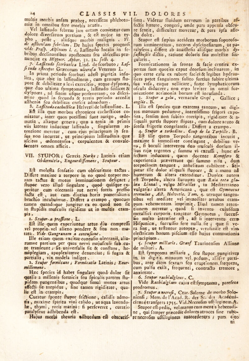 multis morbis anfam praebet 5 neceffitas phleboto- mi32 in omnibt^s fere morbis acutis. Vel laffitudo febrem jam ortam comitatur cum dolore diverfarum partium , & eft major in ty- pho , pefte , aliifque morbis malignis . Vi- «e aflheniam febrilem. De hujus fpeciei prognofi vide Profp. Alpinum l. c. Laffitudo localis in fe- bribus declinantibus apoftemata feu abfceflus prae- fundat ex Hippocr: Aphor. 31. 3 i. febh 4. 7* Laffitudo Jcorbutica Lind. de fcorbuto ; Laf* fi tudo cjlocopos Graecorum ulcerofa Veterum L. In prima periodo fcorbuti adeft pigritia info- lita ., quae abit in laffitudinem , cum genuum ftu- pore & debilitate a levi exercitio, atque dyfpncea, qu$ duo ultima fymptomata , laffitudo fcilicet & dyfpnoea , ad finem ufque perfeverant , eo difcri- mme quod in fecunda & tertia periodo accedit aftheni& feu debilitas crefcit admodum . 8c LaffitudocacheEHca Helvetii de laffitudine. L. Eft illa quae morbos chronicos cachedicos co- mitatur, inter quos potiffimi funt aurigo, cede- matia , aliaque generaqux a tenia in primis viis latente inducitur laffitudo , fingularera at- tentione meretur , cum ejus principium in fen fus non incurrat, ut principium laflitudinis quae afcltos , oedematofos , corpulentos & convile- /•entes omnes, afficit. VII. STUPOR , Graecis. Narbo ; Latinis etiam Obdormitio, Engourdiffemens, Stupeur. Eft molefta fenfatio cum obfcuritate tadus . Differt maxime a torpore in eo quod torpor me- ram tadus & motus imminutionem defigraet ; ftupor vero illud fmgulare , quod quifque ex- peritur cum olecranii aut nervi fortis, preffio fada eft-, aut cum diutius horis pomeridianis brachio incubuimus. Differt a crampo , quocum tamen quandoque jungitur ex eo quod non fit in ftupidis mufculis rigiditas utin multis cram- pis . 1. Stupor-aprejfione . L. Eft ille quem experiuntur artus diu compreffi yel proprio vel alieno pondere & fitu non mu- tata.. Vide Gangr&nam a contufione. Ille etiam quem excitat eontufio olecranii, alia- rumve partium per quas nervi majufculi fub cu- te tranfeunt ; univerfalis fit & conftans, he- miplegiam , apoplexiamve denundat j fi fugax & partialis , vix. medela indiget. 1. Stupor formicans i Formicatio Latinis ; Eour- millement. Haec fpecies id habet lingulare quod dolor fit qualis a millenis formicis feu /piculis partem ftu- pidam pungentibus, quodque fimul motus artus affedi ftt torpidus , fine tamen rigiditate, qua- lis eft in crampis. # Curatur fponte ftupor fridione , calidis admo- tis , maxime fpiritu vini calido, ut aqua lavendu- tae, thymi, roris marini: fi perfeveret , curatio patalyfeos adhibenda eft. Hujus morbi theoria «dhucdum eft obscuri/* fima. Videtur fluidum nerveum In partibus a£» fedis haerere, congeri, unde pars appenfa obfcn- re fentit, difficulter movetur, & pars ipfa affe* da dolet. Stupor eft faepius accidens morborum foporofo- rum imminentium , necnon dyfeinefiarum, ut pa- ralyfeos.i differt ab anaiftefia aliifque morbis dy- f&fthefeis didis, ratione doloris feu moleftioe lin- gularis. . Formicationem in fronte & facie centies ex- pertus fum quoties caput deorfutn inclinarem , in quo certe cafu ex rubore faciei & legibus hydrau- lices patet fanguinem folito fortius lubire ultima fua vafa, eaque vellicare, forte lymphaticorum ofcula diducere i non ergo leviter in omni for- micatione acrimonia horum eft incufanda . 3. Stupor a gelu, vernacule Grepi Gallice 5 onglie. B. Illa eft fpecies quas extrema tantum, ut digi- tos. manuum pedumve, intenfiffimo frigori expo- fita, fenfim non fubito corripit, rigiditate & a* liquali partis ftupore ftipata, cum dolore acuto & fenfu frigoris congelantis i Differt a crampo. 4. Stupor a torbedine . Coup de la TorpHle . B. •' Eft ille quem Torpedo tangentibus incutit , maxime fi immediate contingant , debilius* ve- ro, fi baculi interventu duo mufculi dorfum il- lius rajae tegentes fumma vi excuffi , hunc ef* fedum inducunt , quem docente Kempfero & experientia prxvertunt qui fummo nifu , duiri torpedinem tangunt , anhelitum cohibent . Sti- patur ille dolor aliquali ftupore , & a manu ad humerum & altera extenditur. Duplex autem eft Torpedo, altera Europaea quae Rata tota gla- bra Linn&i , vulgo Miraillet , in Mediterraneo vulgaris.* altera Americana , qax eft Gymnotus tremulus , Aci. Helvetie. Tom. 4. utraque tangen- tibus vel mediate _ vel Immediate artubus cram- pum vehementem. imprimit. Illud tamen atten- tionem meretur , quod fi inventu cujufdam metallici corporis, tangatur Gymnotus , fuccuf- fio multo Intenlio-r eft , aft fi interventu cer» Hifpanicse, fuccuffio fere nulla fit i quae fi ve- ra fint, ut teftantur autoptoe, verofimile eft vim eledricam horum pifeium efl'e hujus commotionis principium. Stupor miliaris. Granf Taurinenfim Aliione de miliari. A. Eft fymptoma miliaris , feu ftupor pungitivu^ in. in digitis.^ manuum vel,pedum, aliifve parti- bus, ante diem fextum feu e raptionem, frequens, cum pulfu exili, frequenti, contrado tremore 3 anxietate. 6. Stupor rachialgicus. C* Vide Rachialgiam cujus eft fymptoma, parefeo» prodromus. 7. Stupor a necrofi, Ctar. Salerne de morbo Solo- nienfi ; Mem. de FAcad. R. des Sc. des AcademU ciensetranfgers 1755. Vid.Necrofim uftilaginem.A* Stupor eft pedis, vel manus cum mentis hebetudi- ne , qui femper praecedit dolores atroces fine rubo* renecrofim uftilagincm antecedentes ; pars cito