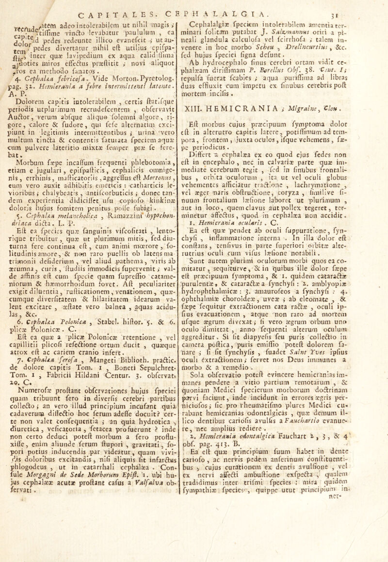 . . _ j ^ltem adeo intolerabilem ut nihil magis ; ea 't vinRo levabatur paululum , ea j | etd pedes redeunte illico evanefcit utau- tetn^ Pe^es divertatur nihil eft utilius ppifpa- inter quae lavipedium ex aqua calidmima aj*aoties miros efferus praeftitit ; novi aliquot ?ros ea methodo lanatos. 4. Cephal&a febricofa , Vide Mortou. Pyretolog. pag. 31. Hemicrania a febre intermittenti latente. A. P. _ _ ^ ; Dolorem capitis intolerabilem , certis ftatifque periodis utplurimum recrudefcentem , obfervaYiit AuRor, verum abfque aliquo folemni algore , ri- gore, calore & fudore, qui fefe alternarim exci- piunt in legitimis intermittentibus,’ urina 'vero inultum tinRa & contentis faturata fpeciem aqua: cum pulvere lateritio-mixtae femper pra? fe fere- bat . * Morbum foepe incaffum frequenti phlebotomia, etiam e jugulari, epifpaftlcis, cephalicis omnige- nis , errhinis, mafticatorlis, aggreflus elf Movtonus , eum vero auxit adhibitis emeticis : catharticis le- vioribus chalybeatis , antifcorbuticis ,• donec tan- dem experientia didiciflet ufu copiofo Jkinkinpe doloris hujus fomitem penitus polfe fubigi . 5. Cephal&a melancholica , Ramazzini' hypochon- driaca dicta . L. -P. Eft ea fpecies quae fangulnis vifeofitati , lento- rique tribuitur, qua? ut plurimum mitis, fed diu- turna fere continua eft, eum animi moerore , fo- litudinis amore, & non raro puellis ob latens ma trimonii defiderium , vel aliud „pathema, viris ab aerumna , curis , ftudiis immodicis fupervenit ; val- de affinis eft cum fpecie quam fupreftio catame- niorum & haemorrhoidum fovet. Aft peculiariter exigit diluentia , rufticationem , venationem , quoe- cumque diverficatem & hilaritatem idearum va- lent excitare , seftate vero balnea , aquas acidu- las , &c. 6. Cephal&a Pclonica , Stabel. hiftor. *>« & 6. plica? Polonicce . C. Eft ea quae a plicae Polonicce retentione , vel capillitii plicofi refeRione ortum ducit , qua?que atrox eft ac cariem cranio infert. 7. CephaUa ferofa , Mangeti Bibliotb. praRic. de dolore capitis Tom. 1 , Boneti Sepulchret» Tom. 1 , Fabricii Hildani Centur. 3. obfervat* 2.©* G® /■ Numerofoe proftant obfervationes hujus fpeciei quam tribuunt fero in diverlis cerebri partibus eolleRo ; an vero illud principium incufant quia cadaverum difleRio hoc ferum adefle docuit? cer- te non valet confequentia an quia hydrotica , «diuretica, veficatoria , fetacea profuerunt } inde non certo deduci poteft morbum a fero proflu- xifle, enim aliunde ferum ftupori , gravitati, fo- pori potius Inducendis par videatur, quam vivi- dis doloribus excitandis, nifi aliquis fit infarRus phlogodeus , ut in catarrhali cephalaea . ‘Con- fule Morgagni de Sede Morborum Epifi. 1. ubi hu- jus cephalaeae acutae proftant cafus a Valfalva ob- fervati . Cephalalgiae fpeckm intolerabilem amentia ter- minari folitam putabat J. Salzmannus oriri a pi- neali glandula calculofa vel fcirrhofa ; talem in- venere in hoc morbo Scheu 5 Drelincurtius, &c. fed hujus fpeciei figna defunt. Ab hydrocephalo finus cerebri ortam vidit ce- phalaeam diriflimam P. Bure Ilus Obf. 38. Cent. I; repulfa fuerat fcabies ; aqua puriflima ad libras duas effluxit cum impetu ex finubus cerebris poft mortem incifis. XIII. HEMICRANIA ; Migraine, 'Clou . Eft morbus cujus praecipuum fymptoma dolor eft in alterutro capitis latere, potiffimum ad tem- pora, frontem , juxta oculos, ifque vehemens, fae- pe periodicus. Differt a eephaleea ex eo quod ejus fedes non eft in encephalo, nec in calvaria? parte quae im- mediate cerebrum tegit , fed in finubus frontali- bus , orbita oculorum 3 Ita, ut vel oculi globus vehementes afficiatur traRione , lachrymatione , vel aeger naris obftruRione, coryza , limi 11ve fi- nuum frontalium loefione laboret ut plurimum , aut in loco, quem clavus aut pollex tegeret, ter- minetur afteRus, quod in cephalaea non accidit- I. Hemicrania ocularis . C. Ea eft quae pendet ab oculi fuppuratione, fyn» chyfi , inflammatione Interna -■» In illa dolor eft conftans, tenfivus in parte fuperiori orbitos alte- rutrius oculi cum vifus loefione notabili. Sunt autem plurimi oculorum morbi quos ea co- mitatur , sequrturve,*<& in quibus ille dolor foepe eft praecipuum fymptoma , & 2. quidem cataraRoe purulentae» & cataraR® a fynchyfi : X amblyopiae hydrophthalmicae: 3. amaurofeos a fynchyfi : 4. ophthalmice choroidea?, uvece ab eleomate , & fxpe fequitur extraRionem cata raRce , oculi ip- fius evacuationem , atque 'non raro ad mortem ufque aegrum divexatfi vero aegrum orbum uno oculo dimittat , anno fequenti alterum oculum aggreditur. Si fit diapyefis feu puris colleRio in camera poftica, puris emiflio poteft dolorem fa- Pare fi fit fynchyfis , fuadet Saint Tves ipfius oculi extraRionem; fervet nos Deus immanes a morbo & a remedio . Sola obfervafcio poteft evincere hemicranias im- manes pendere a vitio partium remotarum , & quoniam Medici fpecierum morborum doRrinam parvi faciunt, inde incidunt in errores aegris per- niciofos; fic pro theumatifmo plures Medici cu- rabant hemicranias odontalgicas , quae demum il~ lico dentibus cariofis avulfis a Eauckartio evanue- re, nec amplius rediere , z. Hemicrania odontalgica, Fauchart z , 3 , & 4 obf. pag. 413. B. ■: Ea eft quae principium fuum habet in dente cariofo, ac nervis pedem anferinum conftituents- bus ^ cujus curationem ex dentis avulfione , vel ex nervi affeRi ambuftione exfpeRa , qualem tradidimus inter trifmi fpecies : mira quidem fympathioe fpecies'', quippe utut principium m ner-