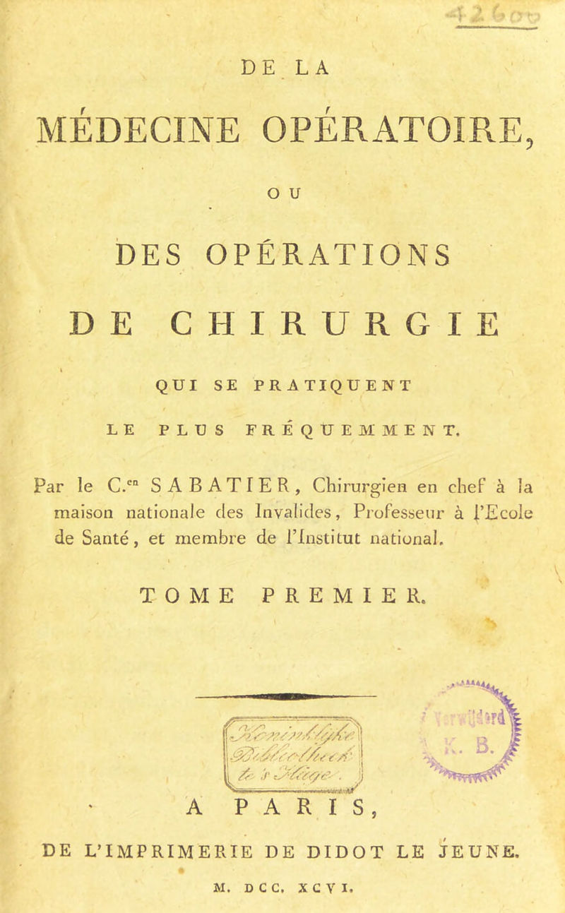 DE LA 1 MÉDECINE OPÉRATOIRE, O U DES OPÉRATIONS DE CHIRURGIE I QUI SE PRATIQUENT LE PLUS FRÉQUEMMENT. Par le C.‘'“ SABATIER, Chirurgien en chef à la maison nationale des Invalides, Professeur à l’Ecole de Santé, et membre de l’Institut national. I TOME PREMIER. A PARIS, DE L’IMPRIMERIE DE DIDOT LE JEUNE.