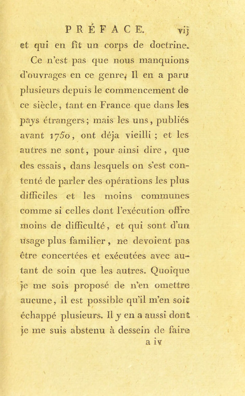 PRÉFACE. Yj*J et qui en fit un corps de doctrine. Ce n est pas que nous manquions d’ouvrages en ce genre^ Il en a paru plusieurs depuis le commencement de ce siècle, tant en France que dans les pajs étrangers; mais les uns, publiés avant iySo, ont déjà vieilli ; et les autres ne sont, pour ainsi dire , que des essais, dans lesquels on s’est con- tenté de parler des opérations les plus difficiles et les moins communes comme si celles dont l’exécution offre moins de difficulté, et qui sont d’un usage plus familier , ne dévoient pas être concertées et exécutées avec au- tant de soin que les autres. Quoique je me sois proposé de n’en omettre aucune, il est possible qu’il m’en soit échappé plusieurs. Il y en a aussi dont je me suis abstenu à desseizi de faire a iv