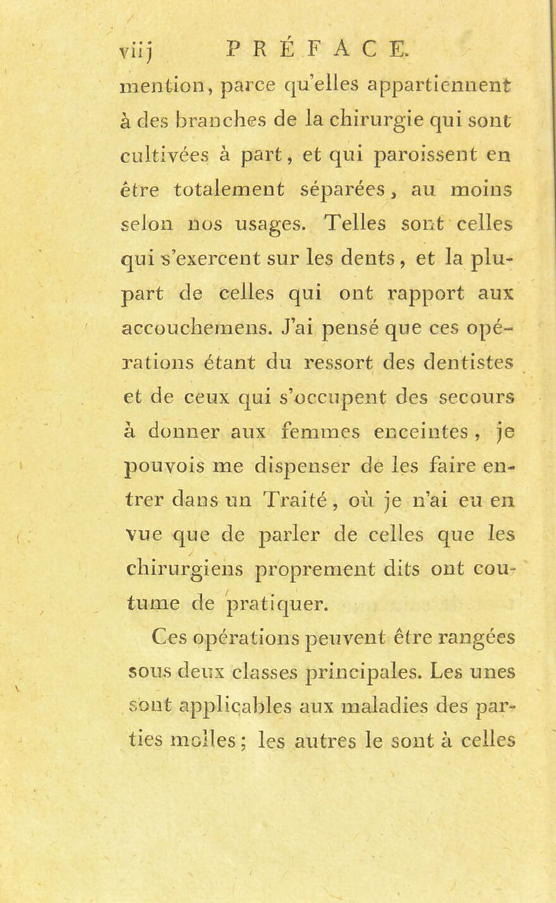 vii) PREFACE, mention, parce quelles appartiennent à des branches de la chirurgie qui sont cultivées à part, et qui paroissent en être totalement séparées, au moins selon nos usages. Telles sont celles qui s’exercent sur les dents , et la plu- part de celles qui ont rapport aux accouchemens. J’ai pensé que ces opé- rations étant du ressort des dentistes ( et de ceux qui s’occupent des secours à donner aux femmes enceintes , je pou vois me dispenser de les faire en- trer dans un Traité, où je n’ai eu en vue que de parler de celles que les chirurgiens proprement dits ont cou- tume de pratiquer. Ces opérations peuvent être rangées sous deux classes principales. Les unes sont applicables aux maladies des par- ties molles ; les autres le sont à celles