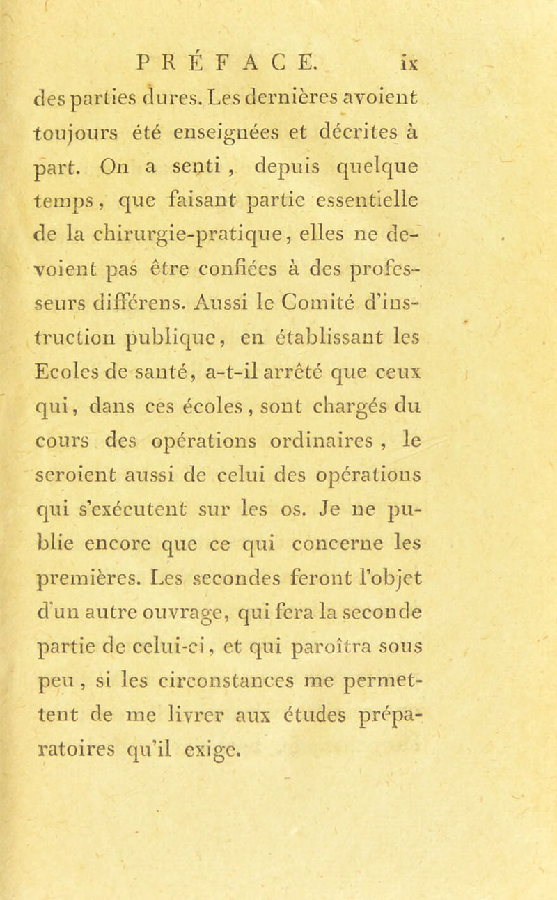 ( des parties dures. Les dernières avoient toujours été enseignées et décrites à part. On a senti , depuis quelque temps, que faisant partie essentielle de la chirurgie-pratique, elles ne de- - voient pas être confiées à des profes- seurs différens. Aussi le Comité d’ins- I truction publique, en établissant les Ecoles de santé, a-t-il arrêté que ceux qui, dans ces écoles, sont chargés du cours des opérations ordinaires , le seroient aussi de celui des opérations qui s’exécutent sur les os. Je ne pu- blie encore que ce qui concerne les premières. Les secondes feront l’objet d’un autre ouvrage, qui fera la seconde partie de celui-ci, et qui paroîtra sous peu, si les circonstances me permet- tent de me livrer aux études prépa- ratoires qu’il exige.