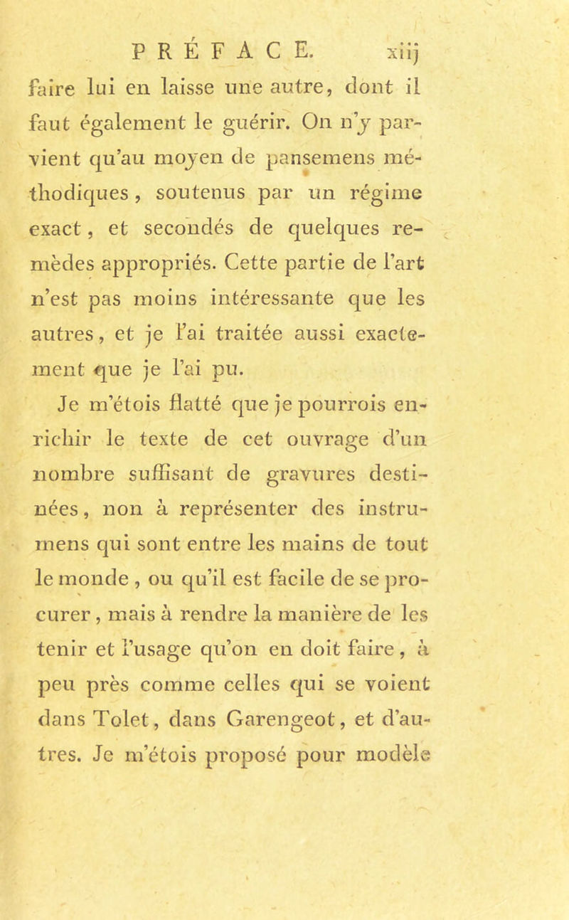 PRÉFACE. xiij faire lui en laisse une antre, dont il faut également le guérir. On n j par- vient qu’au mojen de pansemens mé- thodiques , soutenus par un régime exact, et secondés de quelques re- mèdes appropriés. Cette partie de l’art n’est pas moins intéressante que les autres, et je l’ai traitée aussi exaete- ment que je l’ai pu. Je m’étois flatté que je pourrois en- richir le texte de cet ouvrage d’un nombre suffisant de gravures desti- nées , non à représenter des instru- inens qui sont entre les mains de tout le monde , ou qu’il est facile de se pro- curer , mais à rendre la manière de' les tenir et l’usage qu’on en doit faire, à peu près comme celles qui se voient dans Tolet, dans Garengeot, et d’au- tres. Je m’étois proposé pour modèle