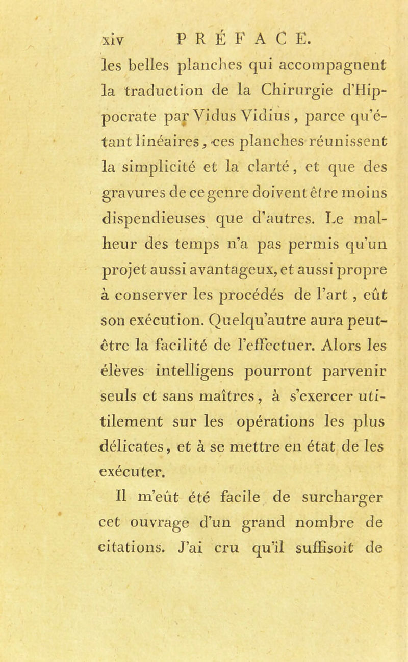 les belles planches qui accompagnent la traduction de la Chirurgie d’Hip- pocrate par Vidus Vidius , parce qu’é- tant linéaires^-ces planches réunissent la simplicité et la clarté, et que des ' gravures de ce genre doivent être moins dispendieuses que d’autres. Le mal- heur des temps n’a pas permis qu’un projet aussi avantageux, et aussi propre à conserver les procédés de l’art, eût son exécution. Quelqu’autre aura peut- être la facilité de l’effectuer. Alors les élèves intelligens pourront parvenir seuls et sans maîtres , à s’exercer uti- tilement sur les opérations les plus délicates, et à se mettre eu état de les exécuter. Il m’eût été facile de surcharger cet ouvrage d’un grand nombre de citations. J’ai cru qu’il sufEsoit de