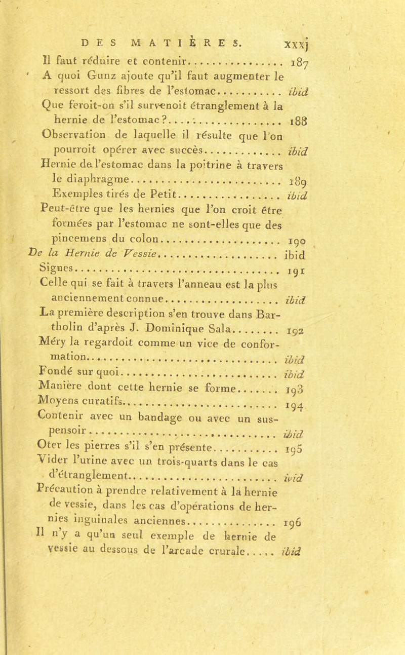 Il faut réduire et contenir 187 ' A quoi Gunz ajoute qu’il faut augmenter le ressort des fibres de l’estomac ihid Que feroit-on s’il surv^noit étranglement à la hernie de l’estomac 188 Observation de laquelle il résulte que l'on pourroit opérer avec succès ihid Hernie de.l’estomac dans la poitrine à travers le diaphragme i8g Exemples tirés de Petit ihid Peut-être que les hernies que l’on croit être formées par l’estomac ne sont-elles que des pinceniens du colon igo T)e la Hernie de Vessie jbid ,gi Celle qui se fait à travers l’anneau est la plus anciennement connue ihid La première description s’en trouve dans Bar- tholin d’après J. Dominique Sala Méry la regardoit comme un vice de confor- “ation Fondé sur quoi ihid. Manière dont celte hernie se forme 198 Moyens curatifs Contenir avec un bandage ou avec un sus- Pf*“solr. Oter les pierres s’il s’en présente igS Vider l’urine avec un trois-quarts dans le cas d’étranglement h,id Précaution à prendre relativement à la hernie de vessie, dans les cas d’opérations de her- nies inguiuales anciennes igô Il n y a qu’un seul exemple de hernie de vessie au dessous de l’arcade crurale,.,,, ihid