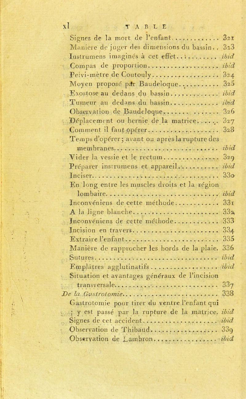 Signes de la mort de l’enfant 3zi Maniéré do juger des dimensions du bassin. . 323 Iiistrumens imaginés à cet effet.. *&lt; ibid Compas de proportion ibid Peivi-iTiètre do Coutouly 824 Moyen proposé pdr Baudeloque. 325 Exostose au dedans du bassin ibid Tumeur au dedans du bassin ikid Observaiion de Baudeloque 826 Déplacement ou hernie de la matrice 827 Coniment il fauf ,opérer 828 Temps d’opérer ; avant ou après la rupture des membranes. ibid Vider la vessie et !e rectum 829 Préparer insîrumens et appareil.- ibid Inciser . 33o En long entre les muscles droits et la région lombaire ibid înconvéniens de cette méthode 33i A la ligne blanche * SSa, Inconvéniens de cette méthode 333 Incision en travers 884 Extraire l’enfant 335 Manière de rapprocher les hords de la plaie. 336 Sutures ibid Emplâtres agglutinatifs ibid Situation et avantages généraux de l’incision transversale 887 De lii Guslrolomie . . 338 Gastrotomie pour tirer du ventre l’enfant qui ^ Aj y est passé par la rupture de la matrice, ibid Signes de cet accident ibid Observation de Thibaud. . SSq Observation de Lambron ibid