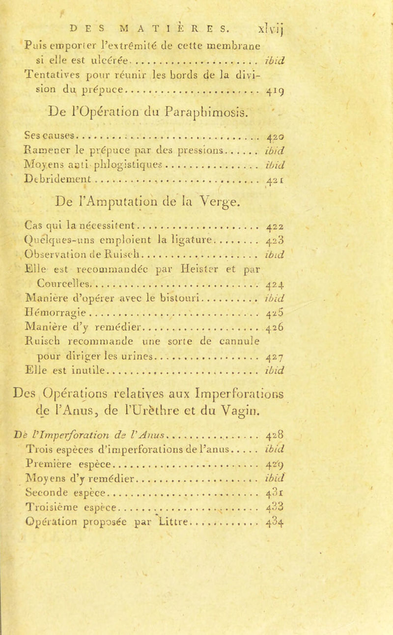 Puis eiTipor(er l’extrémi(é de cette membrane si elle est ulcérée ibid Tentatives pour réunir les bords de la divi- sion du prépuce 419 De rOpéraiion du Parapliimosis. Ses causes 420 Ramener le prépuce par des pressions ibid Moyens aati pblogisliques ibid Dtbridement 421 i I * De l’Amputation de la Verge. Cas qui la nécessitent 422 (Aiclqnes-uns emploient la ligature 428 Observation de Ruiseh ibul Elle est recommandée par Helster et par Courcelles 424 Manière d’opérer avec le bistouri ibid Hémorragie 426 Manière d’y remédier 426 Ruiseh recommande une sorte de cannule pour diriger les urines 427 Elle est inutile ibid Des Opérations relatives aux Imperf’oraiions de l’AnuSj de l’ürèthre et du Vagin. Dè Vim-perforation de l'Anus 428 Trois espèces d’imperforalions de l’anus ibid Première espèce 42^9 Moyens d’y remédier ibid Seconde espèce 481 Troisième espèce 433 Opération proposée par Littré 484