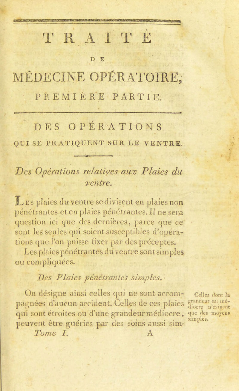 TRAITE I D E MÉDECINE OPÉRATOIRE, P R E M I É R'E ' P A R T I E. DES OPÉRATIONS QUI SE PRATIQUENT SUR LE VENTRE. Des Opérations relatives aux Plaies du 'ventre. Les plaies du ventre se divisent en plaies non ])énétrantes et en plaies pénétrantes. 11 ne sera question ici que des dernières, parce nue ce sont les seules qui soient susceptibles d’opéra- tions que l’on puisse fixer par des préceptes. Les plaies pénétrantes du ventre sont simples ou compliquées. Des Plaies pénétrantes simples. On désigne ainsi celles qui ne sont accom- pagnées d’aucun accident. Celles de ces plaies qui sont étroites ou d’une grandeur médiocre, peuvent être guéries par des soins aussi sim- Tonie I. A Celles dont la grandeur est tiic- diocre n’exigent que des nioxeu# • 1 ' simples.