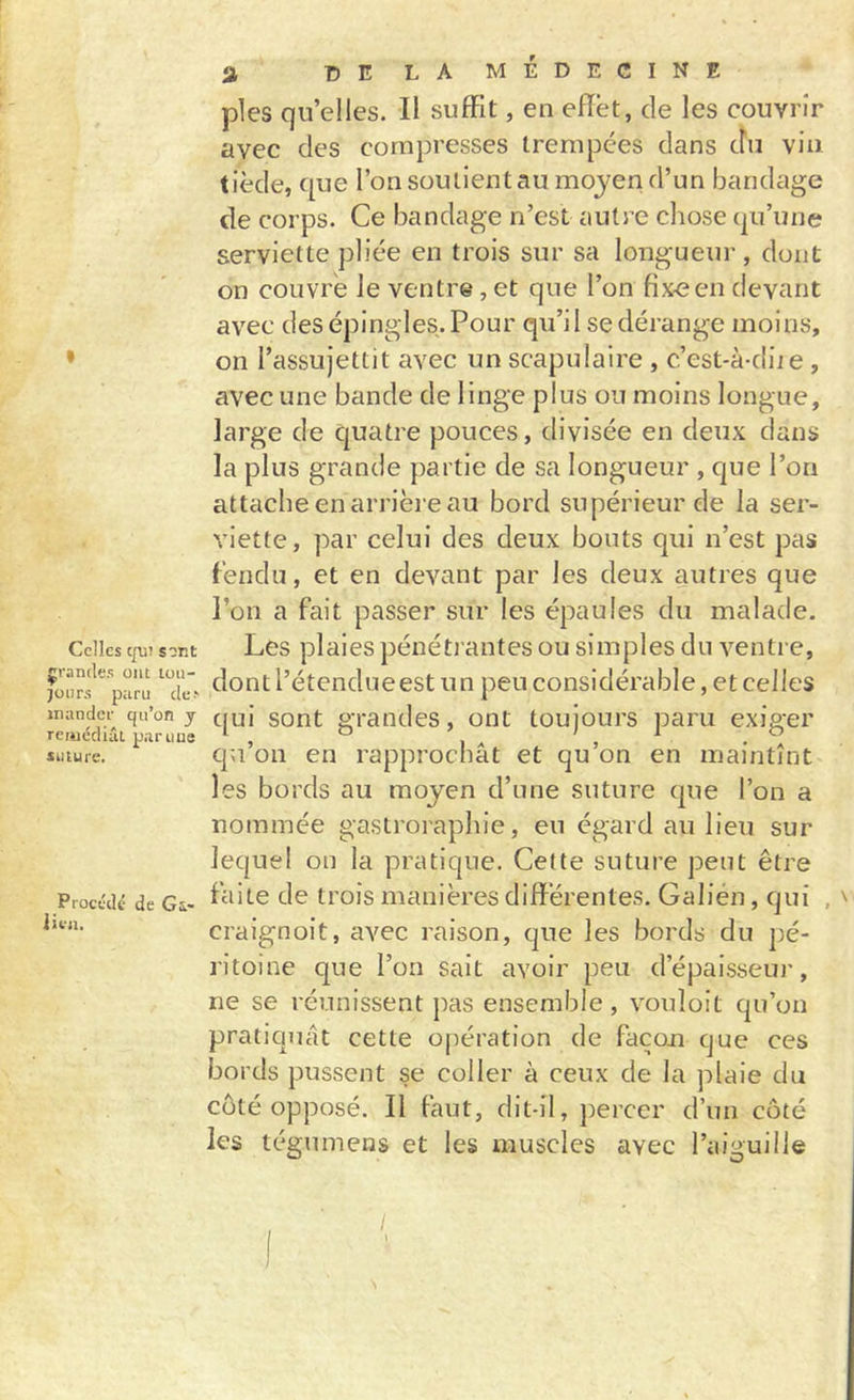 Celles c[vn sont grandes ont tou- jours p;iru de-' mander qu’on j remédiât partiue suture. Procédé de Gi* lien. a 15E LA MÉDECINE pies qu’elles. Il suffit, en effet, de les couvrir avec des compresses trempées dans du vin tiède, que l’on soutient au moyen d’un bandage de corps. Ce bandage n’est autre chose qu’une serviette pliée en trois sur sa longueur , dont on couvre Je ventre, et que l’on fixe en devant avec des épingles. Pour qu’i 1 se dérange moins, on l’assujettit avec un scapulaire , c’est-à-diie , avec une bande de linge plus ou moins longue, large de quatre pouces, divisée en deux dans la plus grande partie de sa longueur , que l’on attache en arrière au bord supérieur de la ser- viette, par celui des deux bouts qui n’est pas fendu, et en devant par les deux autres que l’on a fait passer sur les épaules du malade. Les plaies pénétrantes ou simples du ventre, dont l’étendueest un peu considérable, et celles qui sont grandes, ont toujours paru exiger qu’on en rapprochât et qu’on en maintînt les bords au moyen d’une suture que l’on a nommée gastroraphie, eu égard au lieu sur lequel on la pratique. Cette suture peut être faite de trois manières différentes. Galién, qui , craignoit, avec raison, que les bords du pé- ritoine que l’on sait avoir peu d’épaisseur, ne se réunissent pas ensemble, vouloit qu’on pratiquât cette opération de façon que ces bords pussent se coller à ceux de la plaie du côté opposé. Il faut, dit-il, j^ercer d’un côté les tégumens et les muscles avec l’aiguille