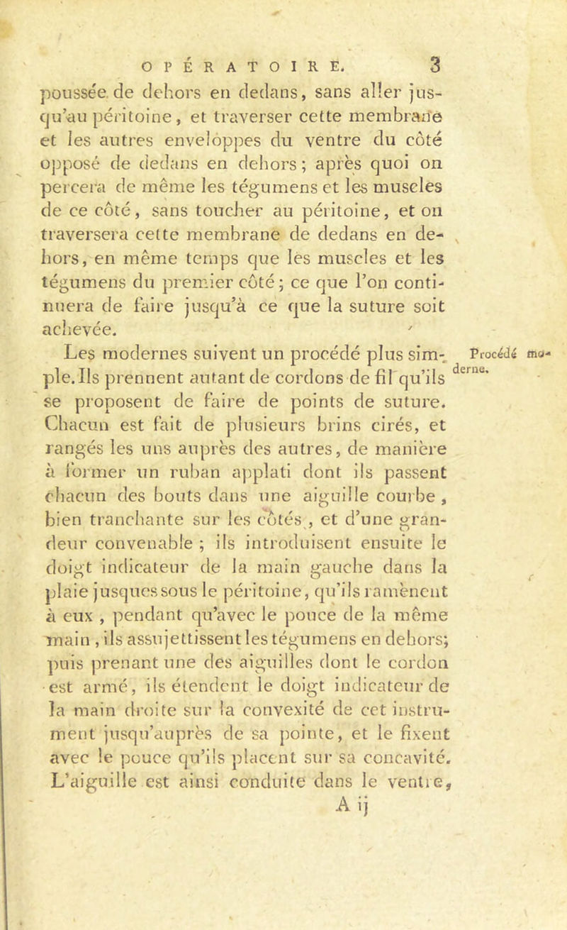 poussée, de dehors en dedans, sans aller jus- (ju’au péritoine, et traverser cette membrane et les autres enveloppes du ventre du coté opposé de dedans en dehors ; après cjuoi on percera de même les tégumens et les muscles de ce coté, sans toucJier au péritoine, et on traversera cette membrane de dedans en de- , hors, en même temps que lés muscles et les tégumens du premier coté ; ce que l’on conti- nuera de faire jusqu’à ce que la suture soit achevée. Les modernes suivent un procédé plus sim- Procédé ma- ple.IIs prennent autant de cordons de fil qu’ils se proposent de faire de points de suture. Chacun est fait de plusieurs brins cirés, et rangés les uns auprès des autres, de manière à former un ruban applati dont ils passent chacun des bouts dans une aiguille courbe , bien tranchante sur les cotés , et d’une gran- deur convenable ; ils introduisent ensuite le doigt indicateur de la main gauche dans la ^ plaie jusqucssous le péritoine, qu’ils ramènent à eux , i^endant qu’avec le pouce de la même main , ils assujettissent les tégumens en dehors; puis prenant une des aiguilles dont le cordon est armé, ils étendent le doigt indicateur de la main droite sur la convexité de cct instru- ment jusqu’auprès de sa pointe, et le fixent avec le pouce qu’ils placent sur sa concavité. L’aiguille est ainsi conduite dans le ventre, Alj