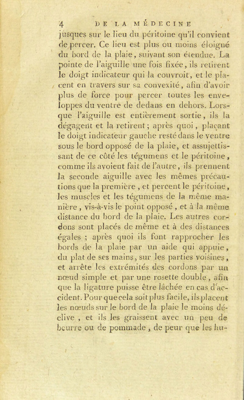 jusqiies sur le lien chi péritoine qu’il convient de percer. Ce lieu est pins on moins éloigné du bord de la plaie, suivant son étendue. La pointe de l’aiguille une fois fixée, ils retirent le doigt indicateur qui la couvroit, et le pla- cent en travers sur sa convexité, afin d’avoir plus de force pour percer toutes les enve- loppes du ventre de dedans en dehors. Lors- que l’aiguille est entièrement sortie, ils la dégageilL et la retirent; après quoi, plaçant le doigt Indicateur gauche resté dans le ventre sous le bord opposé de la plaie, et assujettis- sant de ce côté les tégumens et le péritoine, comme ils avoient fait de l’autre, ils prennent la seconde aiguille avec les mêmes précau- tions que la première , et percent le péritoine, les muscles et les tégumens de la même ma- nière , vis-à-vis le point opj)osé, et à la même distance du bord de la plaie. Les autres cor- dons sont placés de même et à des distances égales ; après quoi ils font rapprocher les bords de la plaie par un aide c[ui appuie, du plat de ses mains, sur les parties voisines, et arrête les extrémités des cordons par un nœud simple et par une rosette double, afin que la ligature puisse être lâchée en cas d’ac- cident. Pour quecela soit j)lus facile, ilsplacent les nœuds sur le bord de la plaie le moins dé- clive , et ils les graissent avec un peu de beurre ou de pommade , de peur que les Im-