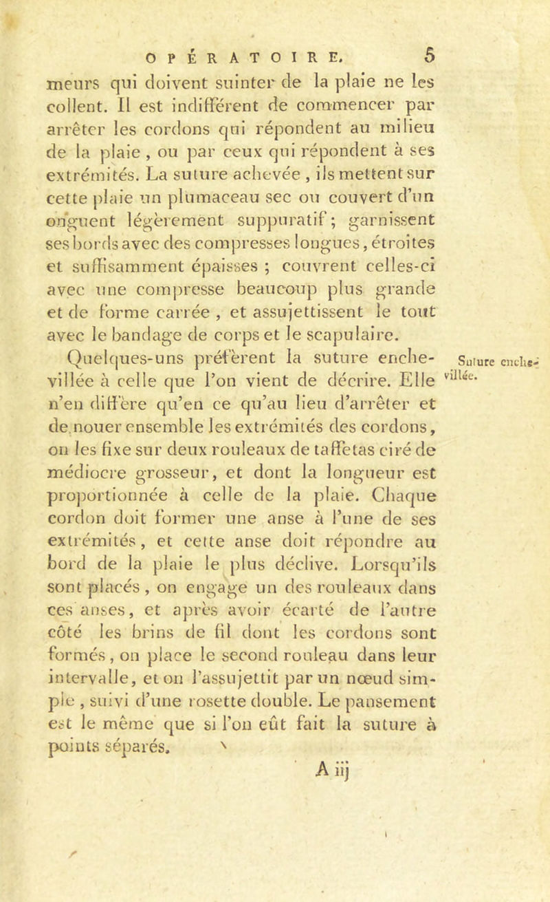 meurs qui doivent suinter de la plaie ne les collent. Il est indilférent de commencer par arrêter les cordons qui répondent au milieu de la plaie , ou par ceux qui répondent à ses extrémités. La suture achevée , ils mettent sur cette plaie un plumaceau sec ou couvert d’un onguent légèrement suppuratif ; garnissent seshorfls avec des compresses longues, étroites et suffisamment épaisses ; couvrent celles-ci avec une com])resse beaucoup plus grande et de forme carrée , et assujettissent le tout avec le bandage de corps et le scapulaire. Quekjues-uns préfèrent la suture enche- villée à celle que l’on vient de décrire. Elle n’en diffière qu’en ce qu’au lieu d’arrêter et de.nouer ensemble les extrémités des cordons, on les Hxe sur deux rouleaux de taffetas ciré de médiocre grosseur, et dont la longueur est pro])ortionnée à celle de la plaie. Chaque cordon doit former une anse à l’une de ses extrémités, et celte anse doit répondre au bord de la plaie le plus déclive. Lorsqu’ils sont placés , on engage un des rouleaux dans ces anses, et après avoir écarté de l’autre côté les brins de fil dont les cordons sont formés, on place le second rouleau dans leur intervalle, et on l’assujettit par un nœud sim- ple , suivi d’une rosette double. Le pansement est le même que si l’on eût fait la suture à points séparés. Aiij » r Sulure cnclic villse.