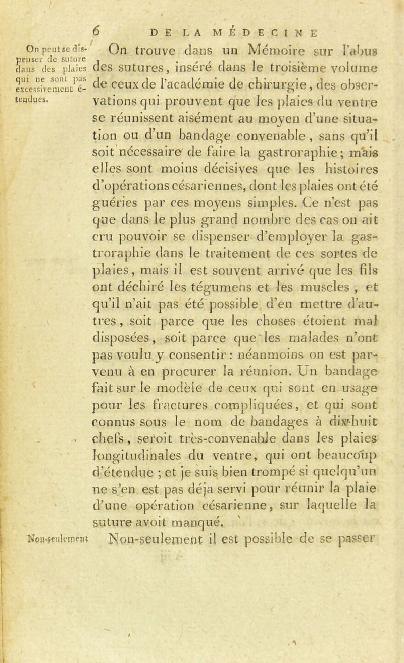 On peut SC dis- penseï- tic suture tl.ius des plaies qui ne sont pas exeessiremeuL é- teqdues. &lt; NpH-sciilcmeBt 6 DELAMÉDECINE On trouve clans un Mémoire sur l’abug des sutures, inséré dans le troisième volume de ceux de l’académie de chirurgie, des obser- vations qui prouvent que les plaies du ventre se réunissent aisément au moyen d’une situa- tion ou d’un bandage convenable, sans qu’il soit nécessaire' de faire la gastrorapbie ; m'ais elles sont moins décisives cpie les histoires d’opérations césariennes, dont les plaies ont été guéries })ar ces moyens simples. Ce n’est pas que dans le plus grand nombre des cas on ait cru pouvoir se dispenser d’erajjloyer la gas- trorapbie dans le traitement de ces sortes de plaies, mais il est souvent arrivé que les fils ont déchiré les tégumens et les muscles , et qu’il n’ait pas été'possible d’en mettre d’au- tres , soit parce que les choses étoient mai disposées, soit parce que'les malades n’ont pas voulu y consentir: néanmoins on est par- venu à en procurer la réunion. Un bandage fait sur le modèle de ceux qui sont en usage pour les fractures compliquées, et qui sont connus sous le nom de bandages à dix^-biiit chefs, seroit très-convenable dans les plaies longitudinales du ventre, qui ont beaucoup d’étendue ; et je suis bien trompé si quelqu’un ne s’en est pas déjà servi pour réunir la plaie d’une opération césarienne, sur laquelle la suture avoit manqué, Non-seulement il est possible de se passer