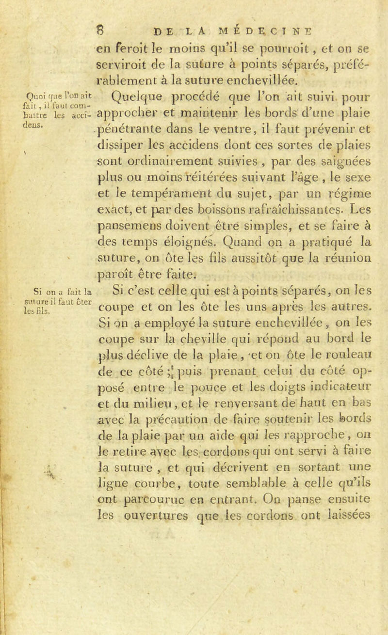 Quoi (jiie l’on ait fait, il faut coni- bailie ks acci- deus. \ Si on a fait la suture il faut ôter les fils. ^ delamédecint; en feroît le moins qu’il se pourroit, et on se serviroit de la suture à points séparés, préfé- rablement à la suture enchevillée. Quelque procédé que l’on ait suivi pour approcher et maintenir les bords d’une plaie pénétrante dans le ventre, il faut prévenir et dissiper les accidens dont ces sortes de plaies sont ordinairement suivies , par des saignées plus ou moins réitérées suivant l’âge , le sexe et le tempérament du sujet, par un régime exact, et par des boissons rafraîchissantes- Les pansemens doivent être simples, et se faire à des temps éloignés. Quand on a pratiqué la suture, on ute les fils aussitôt que la réunion paroît être faite. Si c’est celle qui est à points, séparés, on les coupe et on les ôte les uns après les autres. Si on a employé la suture enchevillée, on les coupe sur la cheville qui répond au bord le })lus déclive de la plaie , 'et on ôte le rouleau de ce côté ;j puis })renant celui du côté op- posé entre le pouce et les doigts indicateur et du milieu, et le renversant de haut en bas avec la précaution de faire soutenir les bords de la plaie par un aide qui les rapproche, on le retire avec les. cordons qui ont servi à faire la suture , et qui décrivent en sortant une ligne courbe, toute semblable à celle qu’ils ont parcourue en entrant. On panse ensuite les ouvertures que les cordons ont laissées