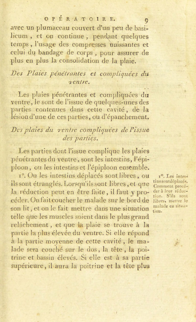 avec un plumaceau couvert d’un peu de basi- licum , et on continue , pendant quelques temps , l’usage des compresses Unissantes et celui du bandage de corps , pour assurer de plus en plus la consolidation de la plaie. Des Plaies pénéltcmles et compliquées du 'ventre. Les plaies pénétrantes et compliquées du ventre, le sont de l’issue de quelques-unes des parties contenues dans celte cavité, de la lésion d’une de ces parties, ou d’épanchement. Des plaies du 'ventre compliquées de Vissai des parties. Les parties dont l’issue complique les plaies pénétrantes du ventre, sont les intestins, l’épi- ploon , ou les intestins et l’épiploon ensemble. 1°. Ou les intestins déplacés sont libres, ou ils sont étranglés. Lorsqu’ils sont libres,et que la réduction peut en être laite, il faut y pro- céder, On fait coucher le malade sur le bord de son lit, et on le fait mettre dans une situation telle que les muscles soient dans le plus grand relâchement, et que la plaie se trouve à la partie la plus élevée du ventre. Si elle répond à la partie moyenne de cette cavité, le ma- lade sera couché sur le dos, la tête , la poi- trine et bassin élevés. Si elle est à sa partie supérieure, il aura la poitrine et la tête plus 1°. Les înlcs- tinssontdéplacc.». (’uintueni procé- der ù leur réduc- tion. S’ils sont Jibres, inetire )c malade eu situa- tiuu. I