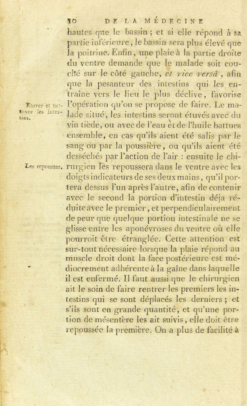 Ftnver cf nc’- &lt;&lt;ivei' les iiîtcs- iliis. tes repousser. ïd DK LA MÉDECINE hautes que ie bassin ; et si elle répond à sa partie inférieure, le bassin sera plus élevé que la poitrine. Enfin, une plaie à la partie droite du ventre demande que le malade soit cou- clîé sur le côté gauche, et 'vice 'versâ , afin que la pesanteur des intestins qui les en- traîne vers le lieu le jdiis déclive, favorise l’opération qu’on se jiropose de faire. Le ma- lade situé, les intestins seront étuvésavec du vin tiède, ou avec de l’eau et de l’huile battues ensemble, en cas qu’ils aient été salis par le sang-ou par la poussière, ou qu’ils aient été desséchés par l’action de l’air : ensuite le chi- rurgien les repoussera dans le ventre avec les doigts indicateurs de ses deux mains, qu’il por- tera dessus l’un après l’autre, afin de contenir avec le second la portion d’intestin déjà ré- dviiteavec le premier, et perpendiculairement de peur que quelque portion intestinale ne se glisse entre les aponévroses du ventre où elle pourroit être étranglée. Cette attention esc sur-tout nécessaire lorsque la plaie répond au muscle droit dont la face postérieure est mé- diocrement adhérente à la gaine dans laquelle il est enfermé. Il faut aussi que le chirurgien ait le soin de faire rentrer les premiers les in- testins qui se sont déplacés les derniers ; et s’ils sont en grande quantité, et qu’une por- tion de mésentère les ait suivis, elle doit être repoussée la première. On a plus de facilité à