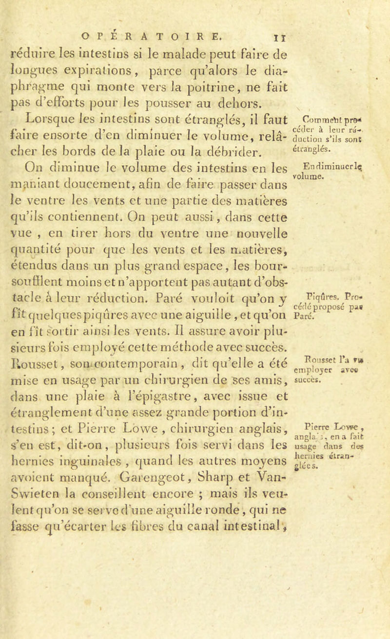 réduire les intestins si le malade peut faire de longues expirations, parce qu’alors le dia- phragme qui monte vers la poitrine, ne fait pas d’efforts pour les pousser au dehors. Lorsque les intestins sont étranglés, il faut faire ensorte d’en diminuer le volume, relâ- cher les bords de la plaie ou la débrider. On diminue le volume des intestins en les nifiniant doucement, afin de faire passer dans le ventre les vents et une partie des matières qu’ils contiennent. On peut aussi, dans cette vue , en tirer hors du ventre une nouvelle quantité pour que les vents et les matières, étendus dans un plus grand espace, les bour- soufilent moins et n’apportent pas autant d’obs- tacle a leur réduction. Paré vouloit qu’on y fît qnelquespiqûres avec une aiguille , et qu’on en fît SOI tir ainsi les vents. Il assure avoir plu- sieurs fois employé celte méthode avec succès, l’.ousset, somcontemporain , dit qu’elle a été mise en usage par un chirurgien de Res amis, dans une plaie à l’épigastre, avec issue et étranglement d’une assez grande portion d’in- testins; et Pieire Lbwe , chirurgien anglais, s’en est, dit-on, plusieurs fois servi dans les hernies inguinales , quand les autres moyens avoient manqué. Garengeot, Sharp et Van- Swieten la conseillent encore ; mais ils veu- lent qu’on se serve d’une aiguille ronde, qui ne fasse qu’écarter les fibres du canal intestinal'. Comment céder à leur ru- duclion s’ils sont étranglés. Endiminucrlc; volume. Piqûres. Pro- cédé proposé pas Paré. Rousset Ta v» cniplojer avev succès. Pierre Lowe, angla.’:, en a fait usage dans des hernies étran- glées.