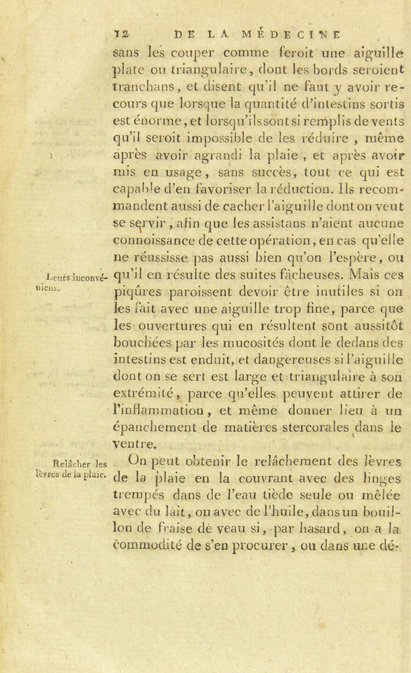 .\ l'Curs iuconvé- «ieiis. Relâcher les lèvres de la plaie. T2, DE LA MÉDECITsE sans les couper comme feroit une aiguille plate on triangulaire, dont les bords seroient tranebans, et disent qu’il ne Faut y avoir re- cours que lorsque la quantité d’intestins sortis est énorme, et lorsqu’ilssontsi remplis de vents qu’il seroit impossible de les réduire , même après avoir agrandi la plaie , et après avoir mis en usage, sans succès, tout ce qui est capal)led’en Favoriser la réduction, ils recom- mandent aussi de cacher l’aiguille dont on veut se sqrvir , afin que les assistans n’aient aucune connoissance de cette opération, en cas qu’elle ne réussisse pas aussi bien qu’on l’espère, ou qu’il en résulte des suites Fâcheuses. Mais ces piqûres paroissent devoir être inuliles si on les fait avec une aiguille trop fine, parce que les ouvertures qui en résultent sont aussitôt bouchées par les mucosités dont le dedans des intestins est enduit, et dangereuses si l’aiguille dont on se sert est large et triangulaire à son extrémité, parce qu’elles peuvent attirer de rinflammation , et même donner lieu à un épanchement de matières stercorales dans le ventre. On peut obtenir le relâchement des lèvres de la plaie en la couvrant avec des linges trempés dans de l’eau tiède seule ou mêlée avec du lait, ou avec de l’huile, dansun bouil- lon de Fraise dè veau si, par hasard, on a la commodité de s’en procurer , ou dans une clé-