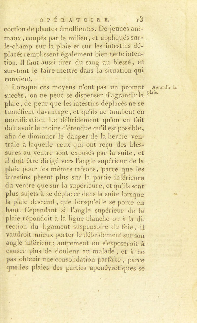 t coction déplantés émollientes. De jeunes ani- maux , coupés par le milieu, et appliqués sur- le-champ sur la plaie et sur les intestins dé- placés remplissent également bien cette inten- tion. Il Faut aussi tirer du sane: au blessé, et sur-tout le Faire mettre dans la situation qui convient. Lorsque ces moyens n’ont pas un prompt Agrandir sitccès, on ne peut se dispenser d’agrandir la plaie, de peur que les intestins déplacés ne se tuméfient davantage, et qu’ils ne tombent en mortification. Le débi idement qu’on en Fait doit avoir le moins d’étendue qu’il est possible, afin de tliminuer le danger de la hernie ven- trale à laquelle ceux qui ont reçu des bles- sures au ventre sont exposés par la suite, et il doit être dirigé vers l’angle supérieur de la plaie pour les mêmes raisons, parce que les intestins pèsent plus sur la partie inFérieure du ventre que sur la supérieure, et qu’ils sont plus sujets à se déplacer dans la suite lorsque la plaie descend , que lorsqu’elle se poi-te en haut. Cependant si l’angle supérieur de la plaie répondoit à la ligne blanche ou à la di- rection du ligament suspensoîre du Foie, il vaudroit mieux porter le débridement sur son angle inFérienr; autrement on s’exposeroit à' causer plus de douleur au malade , et à ne pas obtenir une consolidation parFaite , parce que les plaies des parties aponévrotiques se