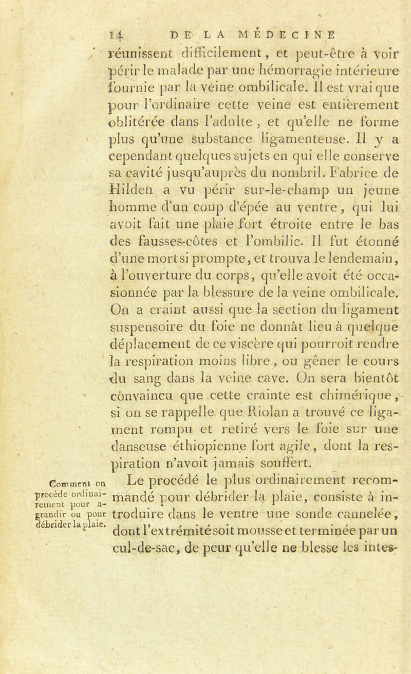 ï4 DE LA MÉDECINE y réunissent difficilement, et peut-être à voir périr le malade par une hémorrai^ie intérieure lüurnie par la veine ombilicale. 11 est vi’aicpie pour l’ordinaire celte veine est entièrement oblitérée dans i’adnlte , et qu’elle ne forme ' })lus qu’une substance ligamenteuse. 11 y a cependant quelques sujets en qui elle conserve ,‘^a cavité jusqu’auprès du nombril. Fabrice de Hilden a vu périr sur-le-champ un jeune homme d’un coup d’épée au ventre, qui lui avoit fait une plaie fort étroite entre le bas des fausses-cütes et l’ombilic. 11 fut étonné d’une mortsi prompte, et trouva le lendemain, à l’ouverture du corps, qu’elle avoit été occa- sionnée par la blessure de la veine ombilicale. On a craint aussi que la section du ligament suspensoire du foie ne donnât lieu à quelque déplacement de ce viscère cjui pourroit rendre la res])iration moins libre , ou gêner le cours du sang dans la veine cave. On sera bientôt cônvaincLi que cette crainte est chimérique,- si on se rappelle, que Pv.ioIan a trouvé ce liga- ment rompu et retiré vers le foie sur une danseuse éthiopienne fort agile, dont la res- piration n’avolt jamais souffert. CoHimeni on Le pi'océdé le plus ordinairement recom- procècic ordiQai- mandé l'.our débrider la iDlaie, consiste à in- rctiicnt pour ‘ grandir ou pour troduire dans le ventre une sonde cannelée, ébrideildplaie. Pg^trémltésoit mousseet terminée par un cul-de-sac, de peur qu’elle ne blesse les in tes-