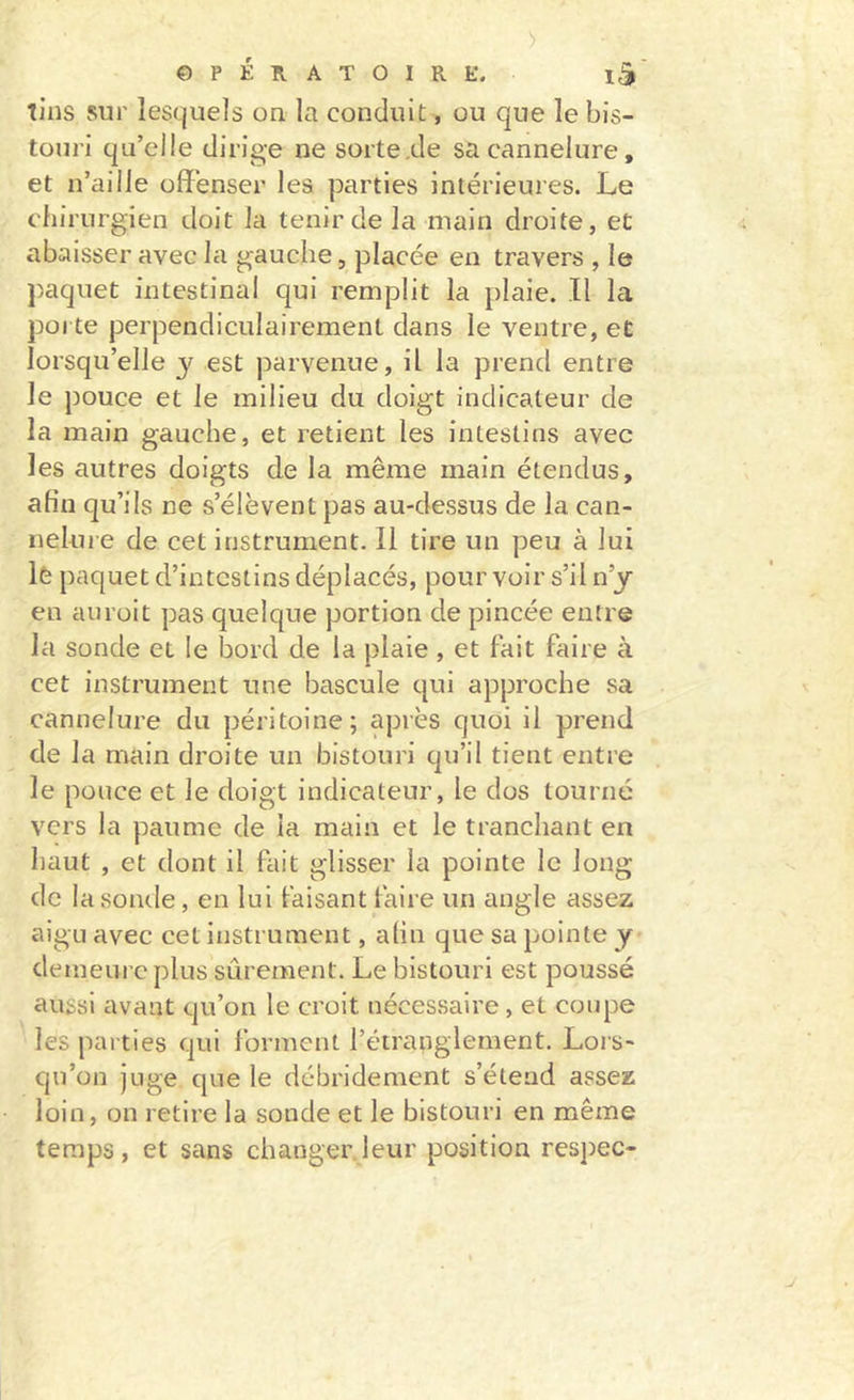 tins sur lesquels on la conduit, ou que le bis- touri qu’elle dirige ne sorte .de sa cannelure, et n’aille offenser les parties intérieures. Le chirurgien doit la tenir de la main droite, et abaisser avec la gauche, placée en travers , le paquet intestinal qui remplit la plaie. .11 la poi te perpendiculairement dans le ventre, et lorsqu’elle y est parvenue, il la prend entre le pouce et le milieu du doigt indicateur de la main gauche, et retient les intestins avec les autres doigts de la même main étendus, afin qu’ils ne s’élèvent pas au-dessus de la can- nelure de cet instrument. Il tire un peu à lui 1è paquet d’intestins déplacés, pour voir s’il n’y en aiiroit pas quelque portion de pincée entre la sonde et le l3ord de la plaie , et fait faire à cet instrument une bascule qui approche sa cannelure du péritoine; après quoi il prend de la main droite un bistouri qu’il tient entre le pouce et le doigt indicateur, le dos tourné vers la paume de la main et le tranchant en haut , et dont il fait glisser la pointe le long de la sonde, en lui faisant taire un angle assez aigu avec cet instrument, afin que sa pointe y demeure plus sûrement. Le bistouri est poussé aussi avant qu’on le croit nécessaire, et coupe les parties qui forment l’étranglement. Lors- qu’on juge que le débridement s’étend assez loin, on retire la sonde et le bistouri en même temps, et sans changer.leur position respec-
