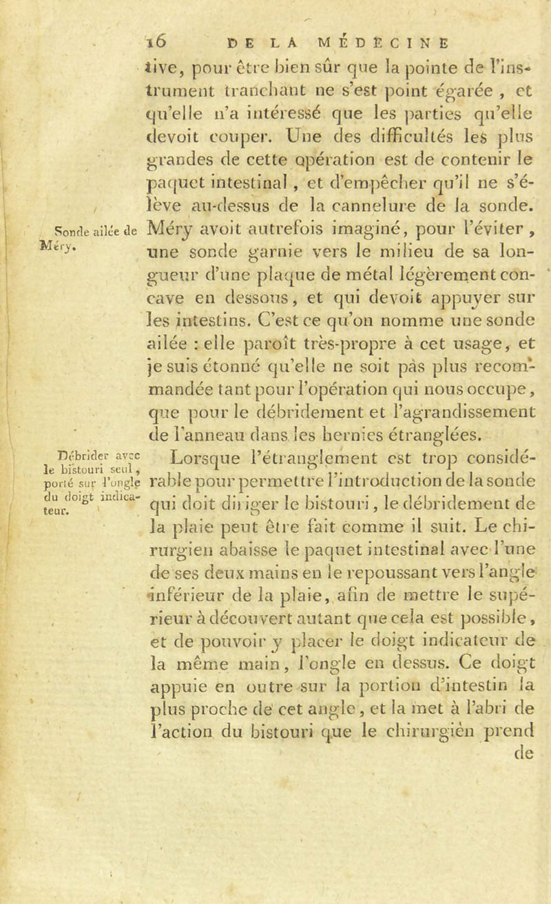 Sonde ailée de Débrider avec le bistouri seul, porlé sur l’ongle du doigt indica- teur. ' l6 DELA MÉDECINE iive, pour être bien sûr que la pointe de l’ins- trument tranchant ne s’est point égarée , et qu’elle n’a intéressé que les parties qu’elle devoit couper. Une des difficultés les plus grandes de cette opération est de contenir le paquet intestinal , et d’empêcher qu’il ne s’é- lève au-dessus de la cannelure de la sonde. Méry avoit autrefois imaginé, pour l’éviter, une sonde garnie vers le milieu de sa lon- gueur d’une plaque de métal légèrenient con- cave en dessous, et qui devoit appuyer sur les intestins. C’est ce qu’on nomme une sonde ailée : elle paroît très-propre à cet usage, et je suis étonné qu’elle ne soit pas plus recom- mandée tant pour l’opération qui nous occupe, que pour le débrideinent et l’agrandissement de l'anneau dans les hernies étranglées. Lorsque l’étranglement est trop considé- rable pour permettre l’introduction de la sonde qui doit dii iger le bistouri, le débridement de la plaie peut être fait comme il suit. Le chi- rurgien abaisse le paquet intestinal avec l’une de ses deux mains en le repoussant vers l’angle inférieur de la plaie, afin de mettre le supé- rieur à découvert autant que cela est possible, et de pouvoir y placer le doigt indicateur de la même main, l’ongle en dessus. Ce doigt appuie en outre sur la portion d’intestin la plus proche de cet angle, et la met à l’abri de l’action du bistouri que le chirurgien prend de