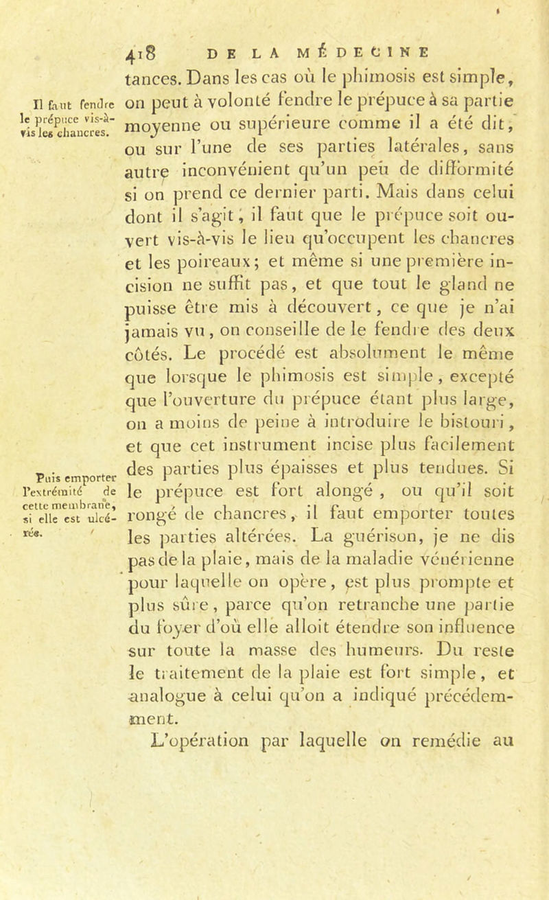 Il faut fendre le prépuce vis-à- vis les chancres. Puis emporter l’extrémité de cette membrane, si elle est ulcé- rée. ' 418 DE LA MÉDECINE tances. Dans les cas où le phimosis est simple, on peut à volonté fendre le prépuce à sa partie moyenne ou supérieure comme il a été dit, ou sur l’une de ses parties latérales, sans autre inconvénient c|u’un peu de difformité si on prend ce dernier parti. Mais dans celui dont il s’agit; il faut que le prépuce soit ou- vert vis-à-vis le lieu qu’occupent les chancres et les poireaux; et même si une première in- cision ne suffit pas, et que tout le gland ne puisse être mis à découvert, ce que je n’ai jamais vu , on conseille de le fendre des deux cotés. Le procédé est absolument le même que lorsque le phimosis est simple, excepté que l’ouverture du prépuce étant plus large, on a moins de peine à introduire le bisioui i, et que cet instrument incise plus facilement des parties plus éj)aisses et plus tendues. Si le prépuce est fort alongé , ou qu’il soit rongé de chancres, il faut emporter toutes les parties altérées. La guérison, je ne dis pas de la plaie, mais de la maladie vénérienne pour laquelle on opère, pst plus prompte et plus sûre, parce qu’on retranche une partie du foyer d’où elle alloit étendre son influence sur toute la masse des humeurs. Du reste le traitement de la plaie est fort simple, et ■analogue à celui qu’on a indiqué précédem- ment. L’opération par laquelle on remédie au