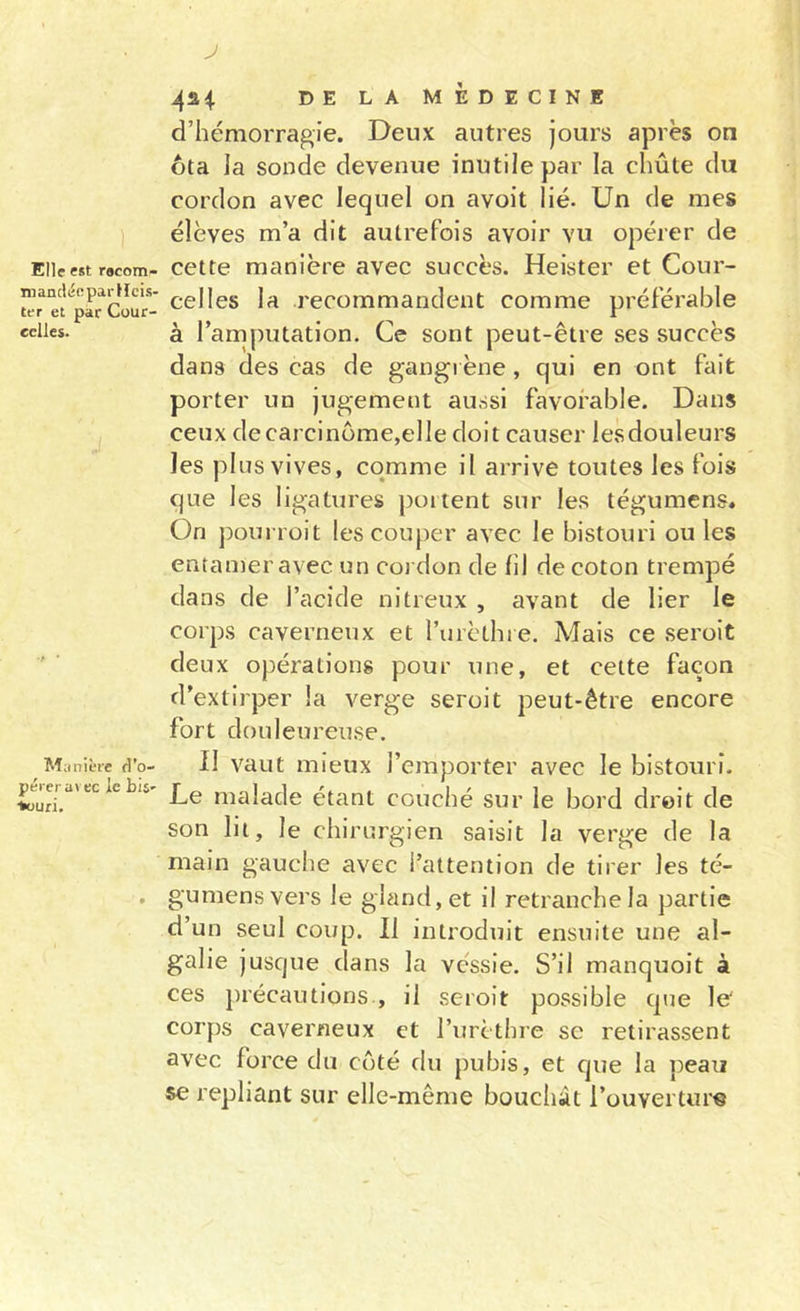 niancyopai-Kcis- ter et par Cour- cclles. Manière d’o- pérer avec ie bis' •fcüuri. J 4^4 DE LA MEDECINE d’hémorragie. Deux autres jours après on ôta la sonde devenue inutile par la chûte du cordon avec lequel on avoit lié. Un de mes élèves m’a dit autrefois avoir vu opérer de cette manière avec succès. Heister et Cour- celles la recommandent comme préférable à l’amputation. Ce sont peut-être ses succès dans des cas de gangi ène , qui en ont fait porter un jugement aussi favorable. Dans ceux de carcinome,elle doit causer lesdouleurs les plus vives, comme il arrive toutes les fois que les ligatures poitent sur les tégumens. On j)ourrüit les couper avec le bistouri ouïes entamer avec un cordon de fil de coton trempé dans de l’acide nitreux , avant de lier le corps caverneux et l’urèthre. Mais ce seroit deux opérations pour une, et cette façon d’extirper la verge seroit peut-être encore fort douleureuse. II vaut mieux l’emporter avec le bistouri. Le malade étant couché sur le bord droit de son lit, le chirurgien saisit la verge de la main gauche avec l’attention de tirer les té- gumens vers le gland, et il retranche la partie d’un seul coup. Il introduit ensuite une al- galie jusque dans la vessie. S’il manquoit à ces j)récautions , il seroit possible que le' corps caverneux et l’urèthre se retirassent avec force du côté du pubis, et que la peau se repliant sur elle-même bouchât l’ouverture