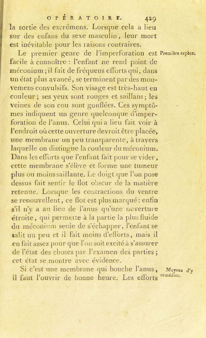 la sortie des excrémens. Lorsque cela a lieu sur des enFaus du sexe masculin , leur mort est inévitable pour les raisons contraires. Le premier genre de l’imperforation est Première espèce, facile à connoître : l’enfant ne rend point de méconium;il fait de fréquens efl’ortsqui, dans un état plus avancé, se terminent par des mou- vemens convulsifs. Son visage est très-haut eu couleur; ses yeux sont rouges et saillans; les veines de son cou sont gonflées. Ces symptô- mes indiquent un genre quelconque d’imper- foration de l’anus. Celui cpii a lieu fait voir à l’endroit où cette ouverture devroit être placée, une membrane un peu transparente, à travers laquelle on distingue la couleur du méconium. Dans les efforts que l’enfant l’ait pour se vider, cette membrane s’élève et forme une tumeur plus ou moins saillante. Le doigt que l’on pose dessus fait sentir le flot obscur de la matière retenue. Lorsque les contractions du ventre se renouvellent, ce flot est plus marqué: enfin s’il n’y a au lieu de l’anus qu’une ouverture étroite, qui permette à la partie la plus fluide du méconium seule de s’échapper, l’enfant se salit un peu et il fait moins d’efforts, mais il en fait assez pour que Ton soit excité à s’assurer de l’état des choses par l’examen des parties ; cet état se montre avec évidence. Si c’est une membrane qui bouche l’anus, Mojen* dy il faut l’ouvrir de bonne heure. Les efforts