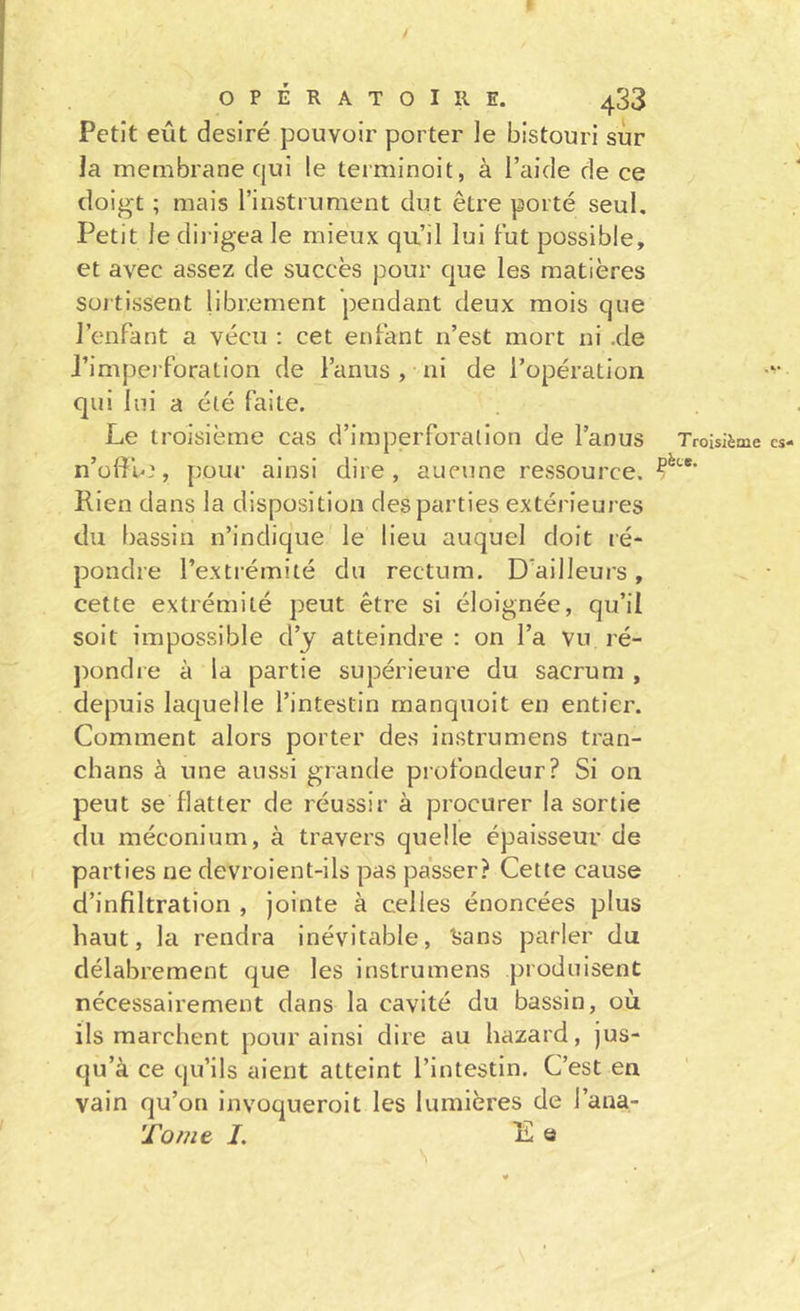 I OPÉRATOIRE. 433 Petit eût désiré pouvoir porter le bistouri sur la membrane qui le terminoit, à l’aide de ce doigt ; mais l’iiistrument dut être porté seul. Petit le dii igea le mieux qu’il lui tut possible, et avec assez de succès pour que les matières sortissent librement pendant deux mois que J’enfant a vécu : cet entant n’est mort ni .de J’imperforation de l’anus , ni de l’opération qui lui a élé faite. Le troisième cas d’imperforation de l’anus n’üfîn^, pour ainsi dire, aucune ressource. Rien dans la disposition des parties extérieures du bassin n’indique le lieu auquel doit ré- pondre l’extrémité du rectum. D’ailleurs, cette extrémité peut être si éloignée, qu’il soit impossible d’y atteindre : on l’a vu ré- pondre à la partie supérieure du sacrum , depuis laquelle l’intestin manquoit en entier. Comment alors porter des instrumens tran- chans à une aussi grande profondeur? Si on peut se flatter de réussir à procurer la sortie du méconium, à travers quelle épaisseur de parties ne devroient-ils pas passer? Cette cause d’infiltration , jointe à celles énoncées plus haut, la rendra inévitable, î;ans parler du délabrement que les instrumens produisent nécessairement dans la cavité du bassin, où ils marchent pour ainsi dire au hazard, jus- qu’à ce qu’ils aient atteint l’intestin. C’est en vain qu’on invoqueroit les lumières de l’ana- Tomt I. Eu Troisième cs- pèt*.