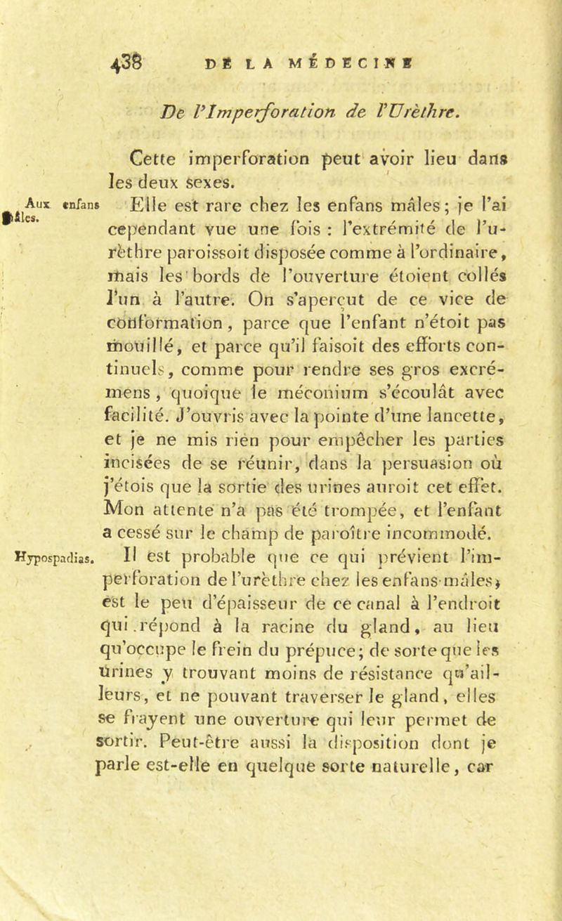 43$ DÉ LA mIdECINI De VImperforation de VDrètlire. Cette imperforation peut' avoir lieu dans les deux sexes. Aux enfans Elle est rare chez les enfans mâles; je l’ai «les» cependant vue une fois : l’extrémité de l’u- rèthre paroissoit disposée comme à l’ordinaire, mais les bords de l’ouverture étoient collés J*un à l’autre. On s’aperçut de ce vice de conformation, parce que l’enfant n’étoit pas mouillé, et parce qu’il faisoit des efforts con- tinuels, comme pour rendre ses gros excré- mens , quoique le méconium s’écoulât avec facilité. J’ouvris avec la pointe d’une lancette, et Je ne mis rién pour empêcher les parties incisées de se réunir, dans la persuasion où j’étois que la sortie des urines auroit cet effet. Mon attenté n’a pas été trompée, et l’enfant a cessé sur le champ de paroître incommodé. Hjpospadias. H cst probable qtie ce qui prévient l’im- perforation de l’urèthre chez les enfans mâles j est le peu d’épaisseur de ce canal à l’endroit qui.répond à la racine du gland, au lieu qu’occupe le frein du prépuce; de sorte que le.s Urines y trouvant moins de résistance qw’ail- leurs, et ne pouvant traverser le gland, elles se frayent une ouverture qui leur permet de sortir. Peut-être aussi la disposition dont je parle est-elle en quelque sorte naturelle, car