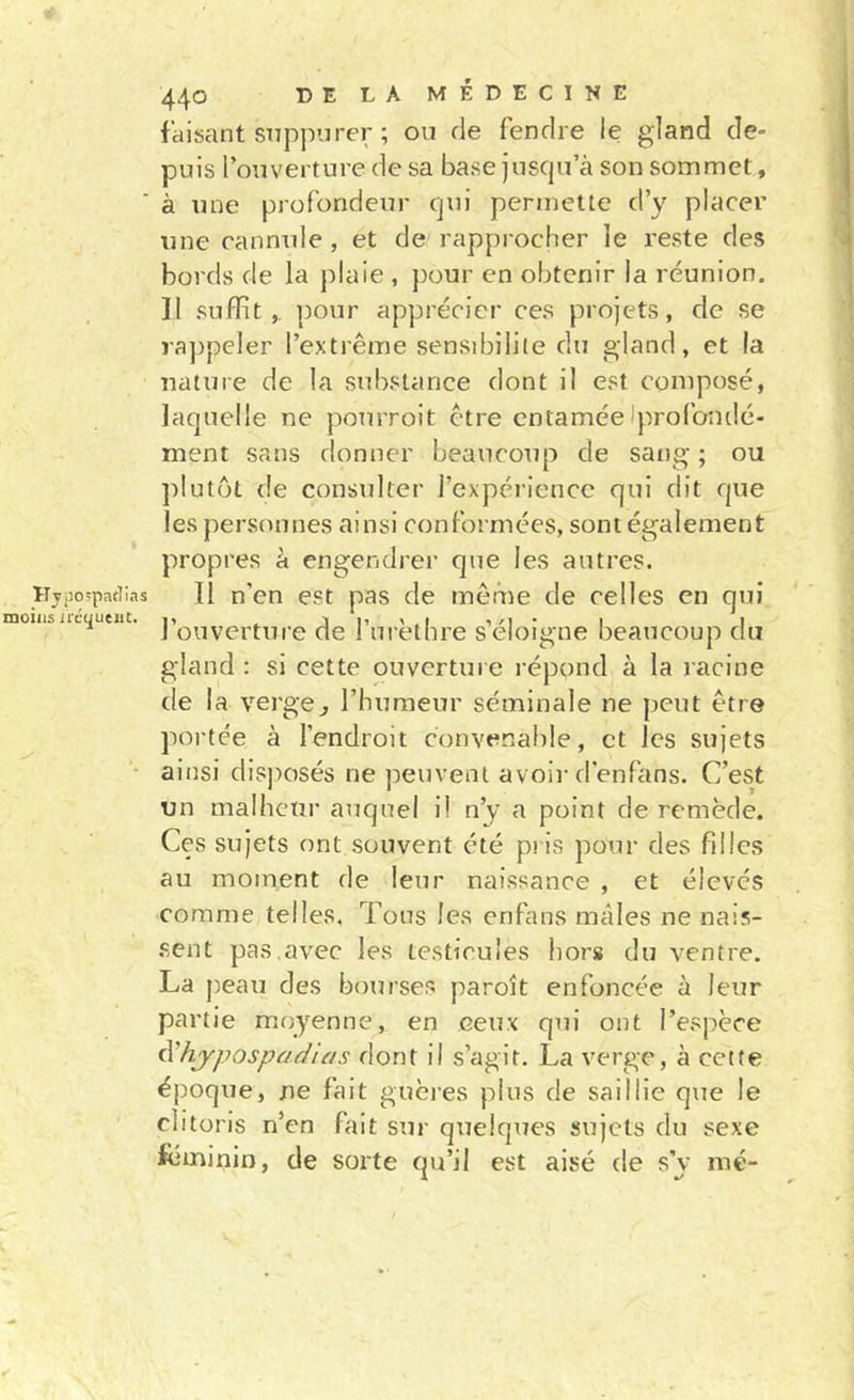 Kypo'paclias moins irc(£ucut. 440 DE LA MÉDECINE faisant snpjiurer ; ou de fendre le gland de- puis l’ouverture de sa base jusqu’à son sommet, à une profondeur qui permette d’y placer une cannule , et de rapprocher le reste des bords de la plaie , pour en obtenir la réunion. Il suffit,, pour apprécier ces projets, de se rappeler l’extrême sensibilité du gland, et la nature de la substance dont il est composé, laquelle ne pourroit être entaméeIprofondé- ment sans donner beaucoup de sang ; ou plutôt de consulter l’expérience qui dit que les personnes ainsi conformées, sont également propres à engendrer que les autres. Il n’en est pas de même de celles en qui l’ouverture de l’iirèthre s’éloigne beaucoup du gland : si cette ouverture répond à la racine de la verge^ l’humeur séminale ne peut être portée à l’endroit convenable, et les sujets ainsi disjiosés ne peuvent avoir d’enfans. C’est un malheur auquel il n’y a point de remède. Ces sujets ont souvent été pris pour des filles au moment de leur naissance , et élevés comme telles, Tous les enfans males ne nais- sent pas,avec les testicules hors du ventre. La j^eau des bourses paroît enfoncée à leur partie moyenne, en ceux qui ont l’espèce ^hjpospadias dont il s’agit. La verge, à cette époque, ne fait guèi’es plus de saillie que le clitoris n’en fait sur quelques sujets du sexe ieminin, de sorte qu’il est aisé de s’y mé-