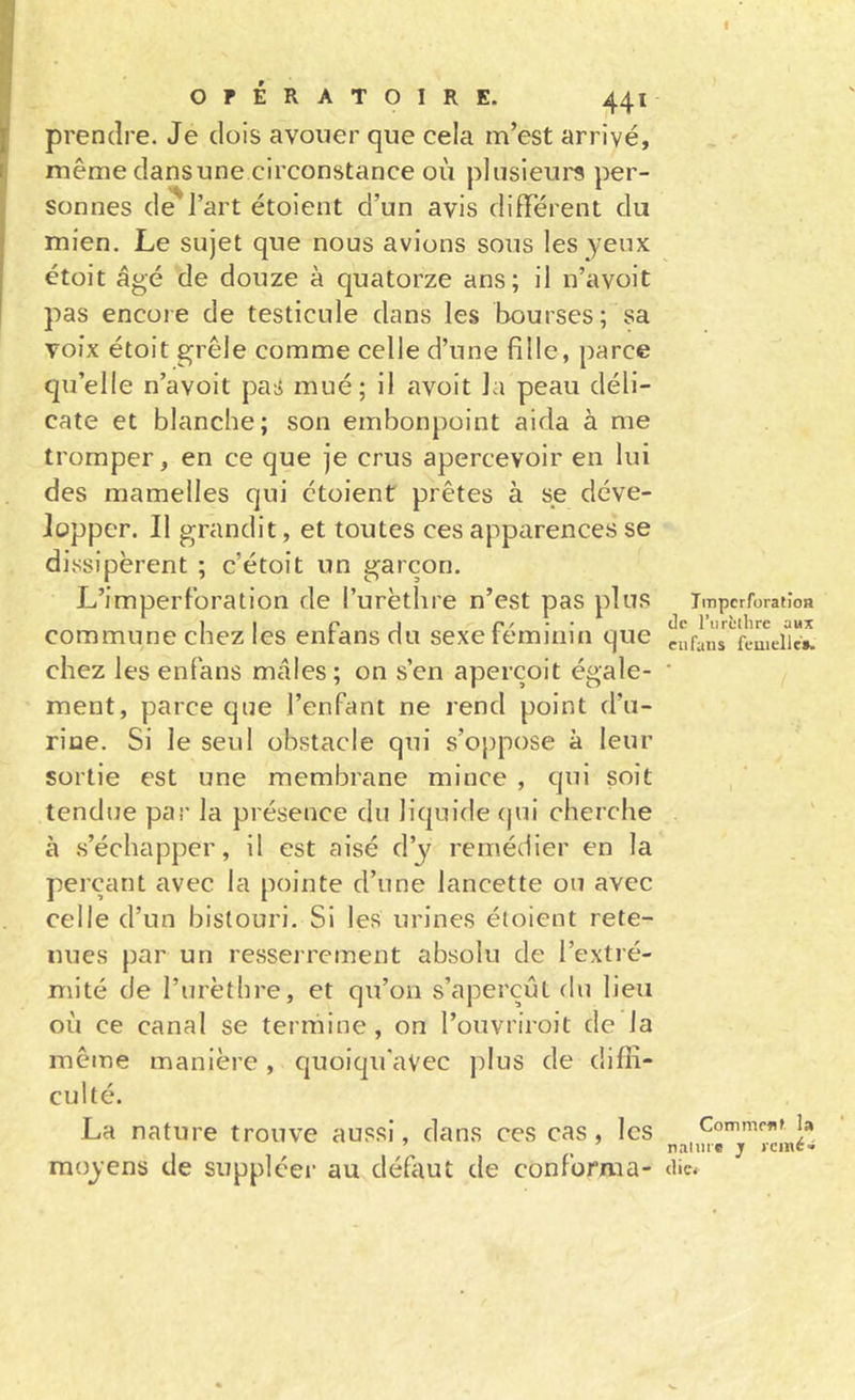 I OPÉRATOIRE. 441 prendre. Je dois avouer que cela m’est arrivé, même dansune circonstance où plusieui's per- sonnes d^J’art étoient d’un avis difFérent du mien. Le sujet que nous avions sous les yeux étoit âgé de douze à quatorze ans; il n’avoit pas encore de testicule dans les bourses; sa voix étoit grêle comme celle d’une fille, parce qu’elle n’avoit pas mué; il avoit la peau déli- cate et blanche; son embonpoint aida à me tromper, en ce que je crus apercevoir en lui des mamelles qui étoient prêtes à se déve- lopper. Il grandit, et toutes ces apparences se dissipèrent ; c’étoit un garçon. L’imperlbration de l’urèthre n’est pas plus commune chez les enfans du sexe féminin que chez les enfans mâles; on s’en aperçoit égale- ment, parce que l’enfant ne rend point d’u- rine. Si le seul obstacle qui s’oppose à leur sortie est une membrane mince , qui soit tendue par la présence du liquide qui cherche à s’échapper, il est aisé d’y remédier en la perçant avec la pointe d’une lancette ou avec celle d’un bistouri. Si les urines étoient rete- nues par un resserrement absolu de l’extré- mité de l’urèthre, et qu’on s’aperçut du lieu où ce canal se termine, on l’ouvriroit de la mêine manière , quoiqu'avec plus de diffi- culté. Impcrforatîon de l’iirc'llirc aux eu fans fcnielle». La nature trouve aussi, dans ces cas, les CommeAf la ’ , naiurc jr l'cinc» moyens de suppléer au défaut de conforma- die.