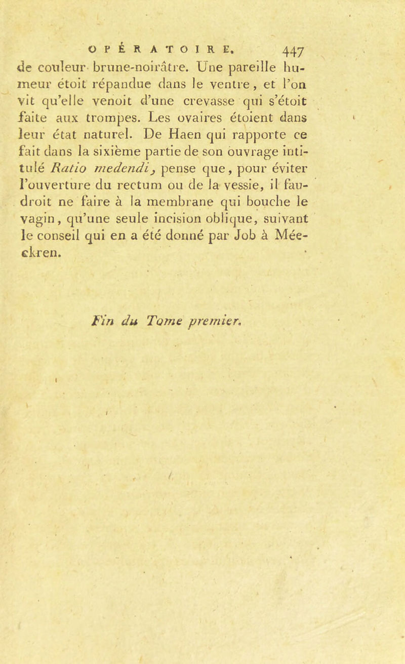 de couleur brune-noirâtre. Une pareille hu- meur étoit répandue dans le ventre, et l’on vit qu’elle venoit d’une crevasse qui s’étoit faite aux trompes. Les ovaires étoient dans leur état naturel. De Haen qui rapporte ce fait dans la sixième partie de son ouvrage inti- tulé Ratio niedendij pense que, pour éviter l’ouverture du rectum ou de la vessie, il fau- droit ne faire à la membrane qui bouche le vagin, qu’une seule incision oblique, suivant le conseil qui en a été donné par Job à Mée- ckren. Fin du Tome premier. I