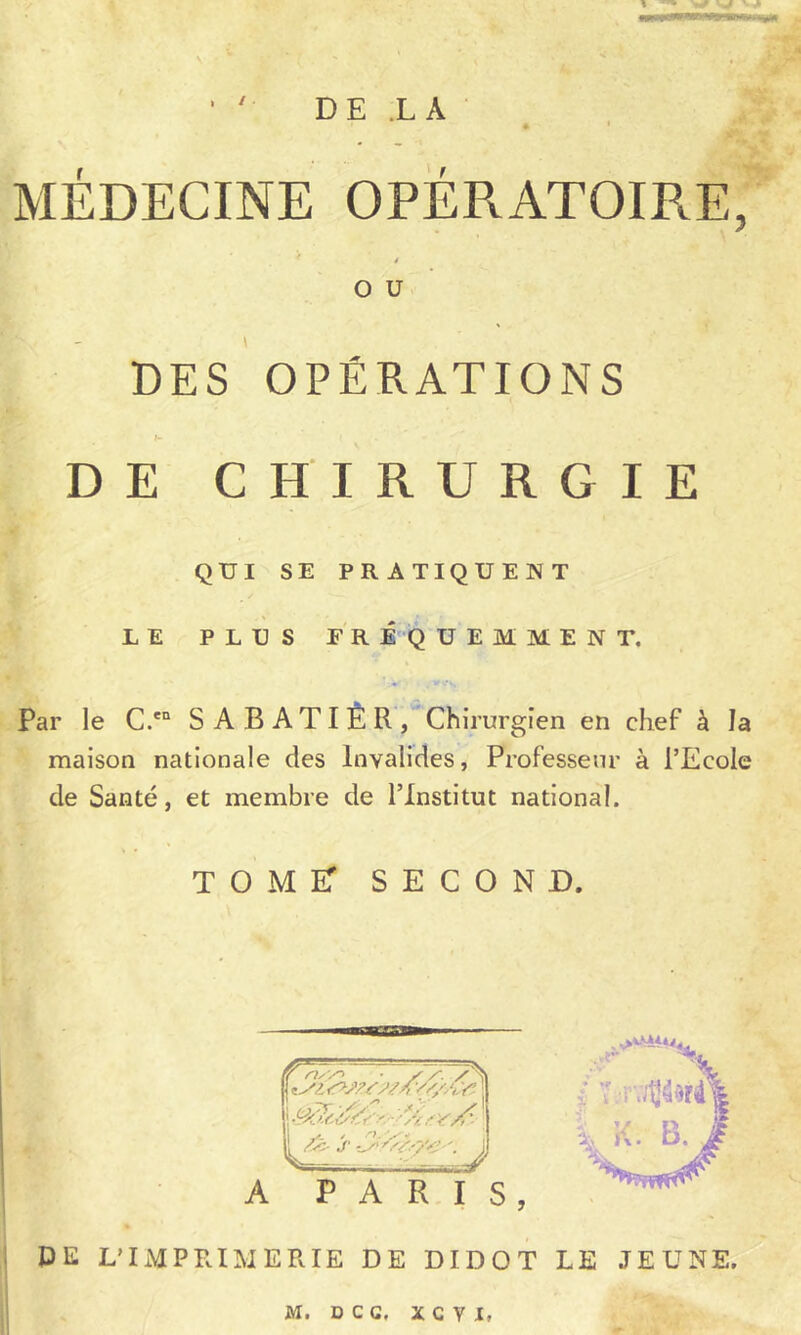 / DE .LA MEDECINE OPERATOIRE, J* 1»' O U DES OPÉRATIONS DE CHIRURGIE QUI SE PRATIQUENT LE PLUS ER É Q U E M M E N T, Par le C.'° S A B A TI È R/Chirurgien en chef à la maison nationale des Invalides, Professeur à l’Ecole de Santé, et membre de l’Institut national. tome: second. A PARIS, DE L’IxMPRIMERIE DE DIDOT LE JEUNE. M. DCG, XCVI,