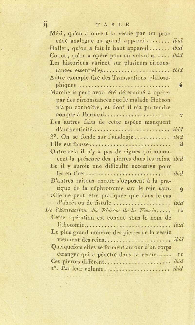 Mérî, qu’on a ouvert la vessie par un pro- cédé analogue au grand appareil ihid Haller, qu’on a fait le haut appareil ibid Collot, qu’on a opéré pour un volvulus ihid Les historiens varient sur plusieurs circons- tances essentielles.., ihid Autre exemple tiré des Transactions philoso- phiques 6 - Marchetis peut avoir été déterminé à opérer par des circonstances que le malade Hobson n’a pu connoître, et dont il n’a pu rendre compte à Bernard 7 Les autres faits de celte espèce manquent d’authenticité ibid 3®. On se fonde sur l’analogie ihid Ëlle est fausse. 8 Outre cela il n’y a pas de signes qui annon- cent la présence des pierres dans les reins, ihid Et il y auroit une difficulté excessive pour les en tirer ihid D’autres raisons encore s’opposent à la pra- tique de la néphrotomie sur le rein sain. 9 Elle ne peut être pratiquée que dans le cas d’abcès ou de fistule ihid De VExtraction des Pierres de la Vessie 10 Cette opération est connue sous le nom de lithotomie ibid Le plus grand nombre des pierres de la vessie viennent des reins ibid Quelquefois elles se forment autour d’un corps étranger qui a pénétré dans la vessie, i... ii Ces pierres diffèrent ibid 1°. Par leur volume. ibid