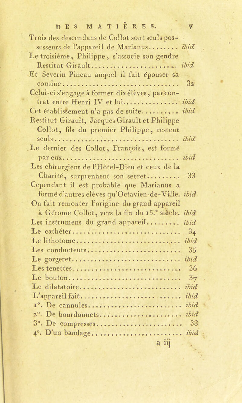 Trois des descendans de Coilot sont seuls pos- sesseurs de l’appareil de Mariaiius ibid Le troisième, Philippe, s’associe son gendre Restitut Girault ibid Et Severin Pineau auquel il fait épouser sa cousine 3a Celui-ci s’engage à former dix élèves, par con- trat entre Henri IV et lui ibid Cet établissement n’a pas de suite ibid Restitut Girault, Jacques Girault et Philippe Collot, fils du premier Philippe, restent seuls ; ibid Le dernier des Collot, François, est formé par eux ibid Les chirurgiens de l’Hôtel-Dieu et ceux de la Charité, surpiennent son secret 33 Cependant il est probable que Marianus a formé d’autres élèves qu’Octavien-de-Ville. ibid On fait remonter l’origine dir grand appareil à Gérome Collot, vers la fin du i5.® siècle, ibid Les instrumens du grand appareil ibid Le cathéter 34 Le lithotome ibid Les conducteurs 35 Le gorgeret ibid Les tenettes 36 Le bouton 37 Le dilatatoire ’. ibid L’appareil fait ibid 1®. De cannules ibid 2°. De bourdonnets ibid 3®. De compresses 38 4°. D’un bandage ibid a iij