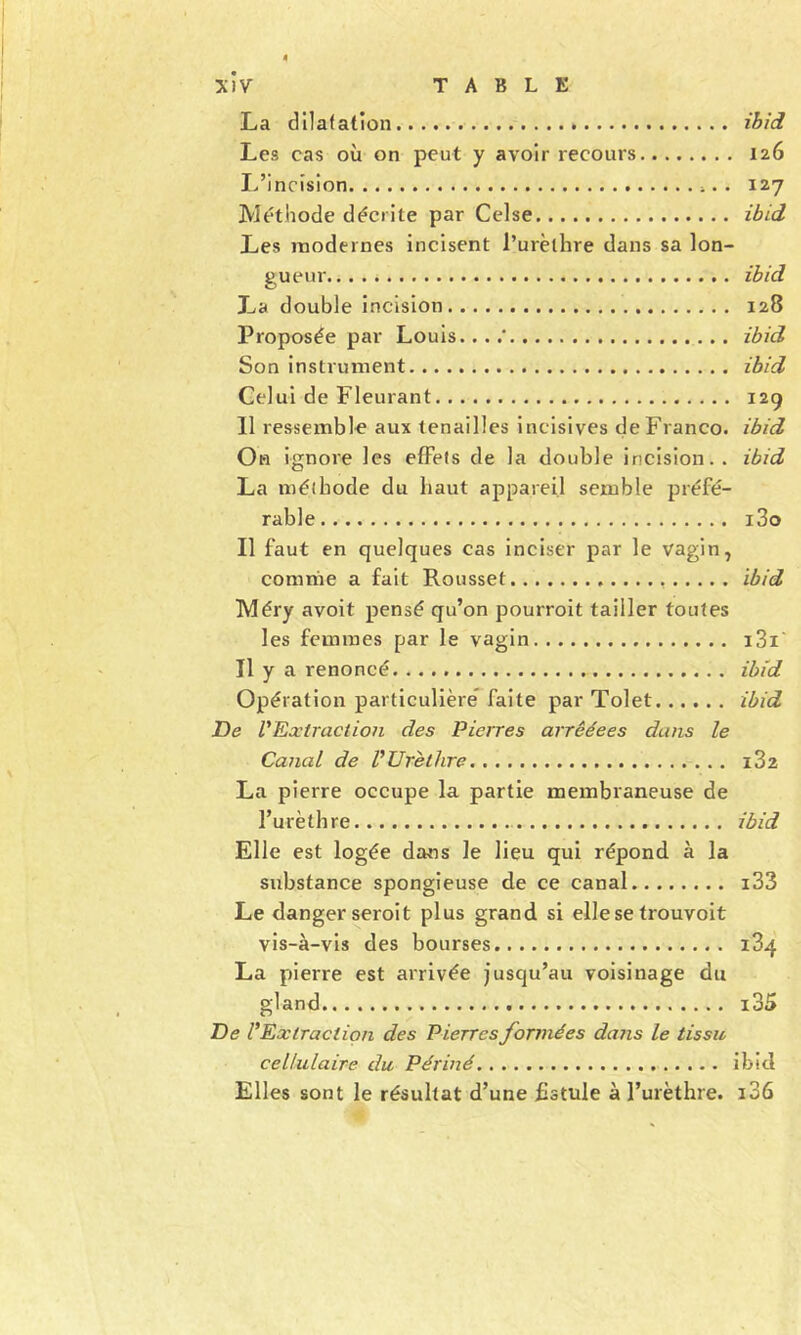 La dilatation ihîd Les cas où on peut y avoir recours 126 L’incision 127 Méthode décrite par Celse ibid Les modernes incisent l’urèthre dans sa lon- gueur ihid La double incision 128 Proposée par Louis....* ibid Son instrument ibid Celui de Fleurant 129 11 ressemble aux tenailles incisives de Franco, ibid On ignore les effets de la double incision., ibid La méthode du haut appareil semble préfé- rable i3o Il faut en quelques cas inciser par le vagin ^ comme a fait Rousset ibid Méry avoit pensé qu’on pourroit tailler toutes les femmes par le vagin i3i' Tl y a renoncé ibid Opération particulière* faite par Tolet ibid De rExtract ion des Pierres arrêéees dans le Canal de VUrèthre i32 La pierre occupe la partie membraneuse de l’urèthre ibid Elle est logée dans le lieu qui répond, à la substance spongieuse de ce canal i33 Le danger seroit plus grand si elle se trouvoit vis-à-vis des bourses 184 La pierre est arrivée jusqu’au voisinage du gland i35 De l'Extraction des Pierres formées dans le tissu cellulaire du Périné ibid Elles sont le résultat d’une Fstule à l’urèthre. i36