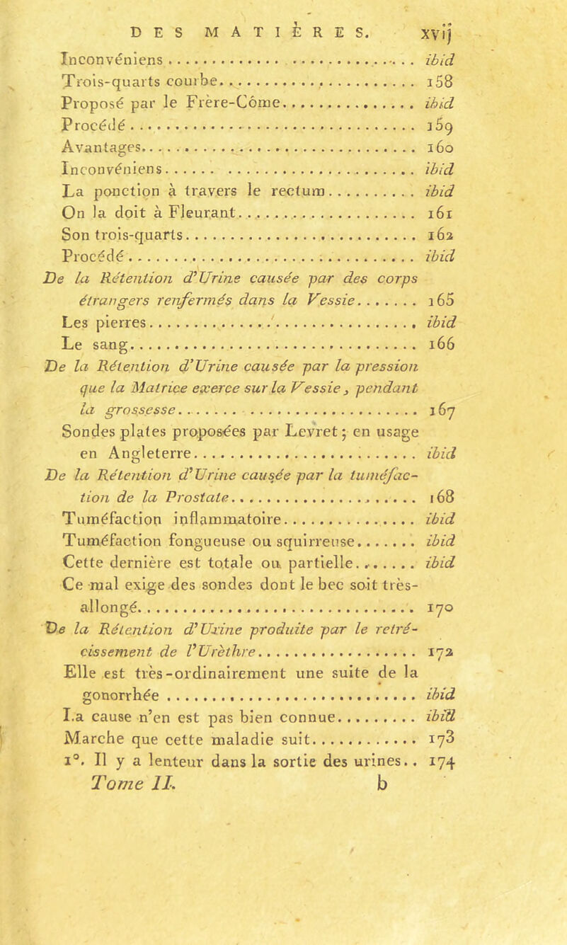 Inconvéniens ibid Trois-quarts courbe i58 Proposé par le Frère-Côrae ibid Procédé a69 Avantages 160 Inconvéniens ibid La ponction à travers le rectum ibid On la doit à Fleurant. 161 Son trois-quarts 162 Procédé ibid De la Rétention d’Urine causée par des corps étrangers renfermés dans la Vessie i65 Les pierres ' ibid Le sang 166 De la Rétention d'Urine causée par la pression que la Matrice exerce sur la Vessie 3 pendant la grossesse 167 Sondes plates proposées par Levret ; en usage en Angleterre ibid De la Rétention d'Urine causée par la tuméfac- tion de la Prostate 168 Tuméfaction inflammatoire ibid Tuméfaction fongueuse ou squirreuse ibid Cette dernière est totale ou partielle. ibid Ce mal exige des sondes dont le bec soit très- allongé 170 De la Rétention d'Uxine produite par le rétré- cissement de VUrèthre 173 Elle est très-ordinairement une suite de la gonorrhée ibid I.a cause n’en est pas bien connue ibid Marche que cette maladie suit 173 1°. Il y a lenteur dans la sortie des urines.. 174 Tome IL b