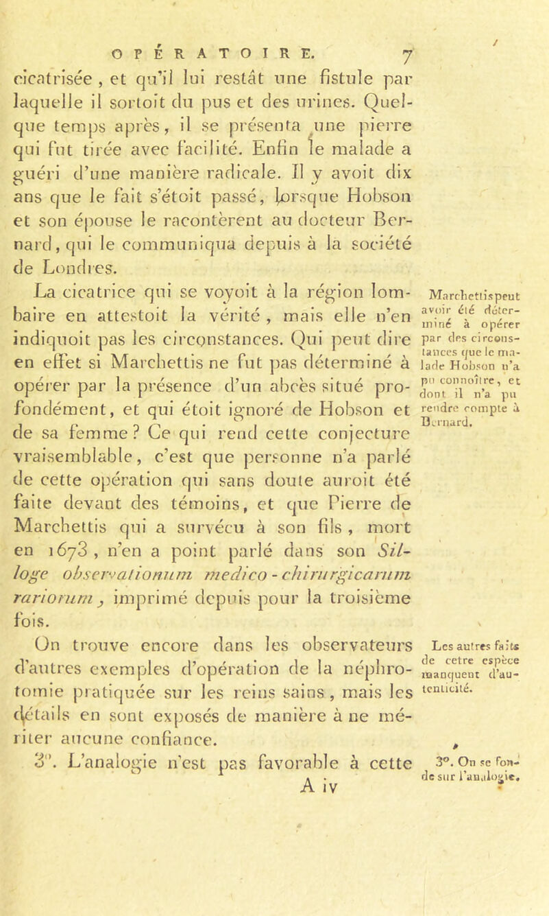 / OPÉRATOIRE. 7 cicatrisée , et qu’il lui restât une fistule par laquelle il sorioit du pus et des urines. Quel- que temps après, il se présenta une pierre qui fut tirée avec facilité. Enfin le malade a guéri d’une manière radicale. Il y avoit dix ans que le fait s’étoit passé, lorsque Hobson et son épouse le racontèrent au docteur Ber- nard, qui le communiqua depuis à la société de Londres. La cicatrice qui se voyoit à la région lom- baire en attestoit la vérité , mais elle n’en indiquoit pas les circonstances. Qui peut dire en effet si Marchettis ne fut pas déterminé à opéier par la présence d’un abcès situé pro- fondément, et qui étoit ignoré de Hobson et de sa femme? Ccqui rend cette conjecture vraisemblable, c’est que per.^onne n’a parlé de cette opération qui sans doute auroit été faite devant des témoins, et que Pierre de Marchettis qui a survécu à son fils , mort en 1678, n’en a point parlé dans son SU- loge obserjalionutn niedico - cluriirgicanim rarioruni y imprimé depuis pour la troisième fois. ün trouve encore dans les observateurs d’autres exemples d’opération de la néphro- tomie pratiquée sur les reins sains, mais les (^■tails en sont exposés de manière à ne mé- riter aucune confiance. 8. L’analogie n’est pas favorable à cette A iv Marclietiisprut avoir élé ftéter- ininé à opérer par des circoiis- lanccs que le ma- lade Hobson u’a pu coiinoîlre, et dont il n’a pu rendre compte à Dernard. Les autres faits de cetre espèce manquent d’au- tcnticité. 3°. On se fow» de sur l’auiilo^ic.