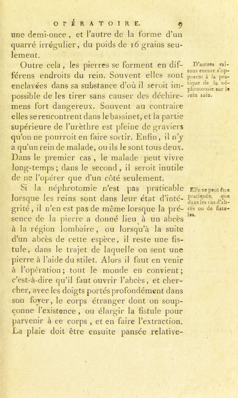 une demi-once , et l’autre de la forme d’un quarré irrégulier, du poids de i6 grains seu- lement. Outre cela, les pierres se forment en dif- D’autres raî- 1 ' I ^ • n 11 soDs eocorc s op- lerens endroits du rem. Souvent elles sont posentù la pra- enclavées dans sa substance d’où il seroit im- pi|“oiomieLrîé possible de les tirer sans causer des déchire- ‘«q meus fort dangereux. Souvent au contraire elles se rencontrent dans le bassinet, et la partie supérieure de l’urèthre est pleine de graviers qu’on ne pourroit en faire sortir. Enfin, il n’y a qu’un rein de malade, ou ils le sont tous deux. Dans le premier cas , le malade peut vivre long-temps; dans le second, il seroit inutile de ne l’opérer que d’un côté seulement. Si la néphrotomie n’est pas ])raticable Eiienepsutêue lorsque les reins sont dans leur état d’inté- Jansîcl^'asd’Iiî- grité, il n’en est pas de même lorsque la pré- ci*s ou de fisiu- sence de la pierre a donné lieu à un abcès à la région lombaire , ou lorsqu’à la suite d’un abcès de celte espèce, il reste une fis- tule, dans le trajet de laquelle on sent une pierre à l’aide du stilet. Alors il faut en venir à l’opération; tout le monde en convient; c’est-à-dire qu’il faut ouvrir l’abcès, et cher- cher, avec les doigts portés profondément dans son foyer, le corps étranger dont on soup- çonne l’existence , ou élargir la fistule pour parvenir à ce corps , et en faire l’extraction. La plaie doit être ensuite pansée relative-