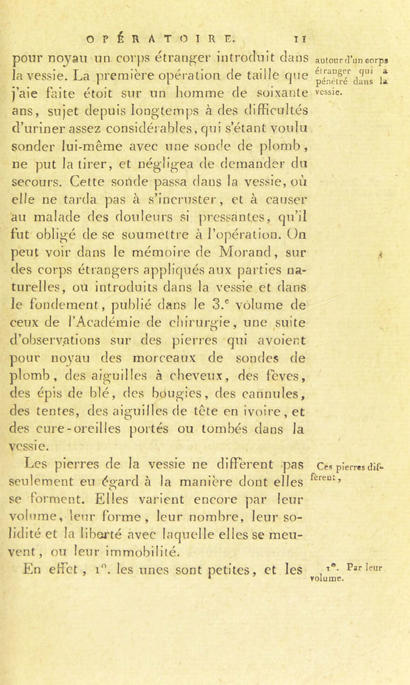 pour nojaii un corps étranger introduit dans la vessie. La première opération de taille que j’aie faite étoit sur un iiomme de soixante ans, sujet depuis longtemps à des difficultés d’uriner assez considéi ables, qui s’étant voulu sonder lui-même avec une sonde de plomb, ne put la tirer, et négligea de demander du secours. Cette sonde passa dans la vessie, où elle ne tarda pas à s’incruster, et à causer au malade des douleurs si pressantes, qu’il fut obligé de se soumettre à l’opération. Un peut voir dans le mémoire de Morand, sur des corps étrangers appliqués aux parties na- turelles, ou introduits dans la vessie et dans le fondement, publié dans le 3.® volume de ceux de l’Académie de chirurgie, une ^suite d’observ.ations sur des pierres qui avoient pour noyau des morceaux de sondes de plomb, des aiguilles à cheveux, des fèves, des épis de blé, des bougies, des cannules, des tentes, des aiguilles de tête en Ivoire, et des cure-oreilles portés ou tombés dans la vessie. Les pierres de la vessie ne diffèrent pas seulement eu éeard à la manière dont elles O se forment. Elles varient encore par leur volume, leur forme, leur nombre, leur so- lidité et la liberté avec laquelle elles se meu- vent, ou leur immobilité. En effet, i. les unes sont petites, et les autour tl’un corps étranger qui a. pénétré davis la vessie. Ces pierres dlf*- fèrent, T®. Par leur volume.