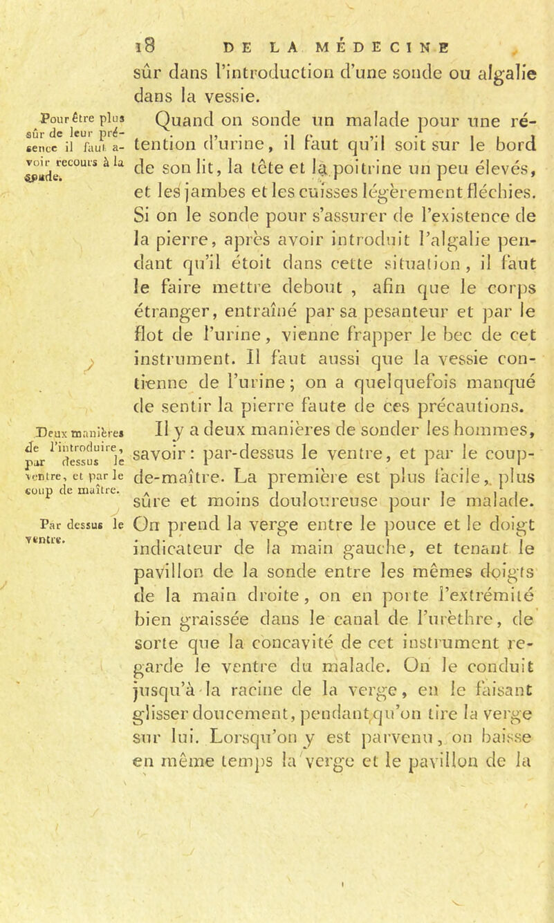 Pour être plus sûr de leur pré- sence il faut a- voir recours à la Deux manières Je l’introduire, par dessus le ventre, et par le coup de maître. Par dessus le ventre. l8 DELAMÉDECINE sûr dans l’introduction d’une sonde ou algalie dans la vessie. Quand on sonde un malade pour une ré- tention d’urine, il Faut qu’il soit sur le bord de son lit, la tête et 1^ poitrine un peu élevés, et les jambes et les cuisses légèrement fléchies. Si on le sonde pour s’assurer de l’existence de Ja pierre, après avoir introduit l’algalie ])eii- dant qu’il étoit dans cette situation, il Faut le Faire mettre debout , afin que le corps étranger, entraîné par sa pesanteur et par le flot de l’urine, vienne Frapper le bec de cet instrument. Il Faut aussi que la vessie con- tienne de l’urine; on a quelqueFois manqué de sentir la pierre Faute de ces précautions. IIJ a deux manières de sonder les hommes, savoir: par-dessus le ventre, et par le coup- de-maître. La première est plus lacile,. plus sûre et moins douloureuse pour le malade. On prend la verge entre le pouce et le doigt indicateur de la main gauche, et tenant le pavillon de la sonde entre les mêmes dçigfs de la main droite, on en porte l’extrémité bien graissée dans le canal de rurèthre, de sorte que la concavité de cet instrument re- garde le ventre du malade. On le conduit jusqu’à la racine de la verge, en le Faisant glisser doucement, pendant qu’on tire la verge sur lui. Lorsqu’on y est parvenu, on baisse en même temps la verge et le pavillon de la